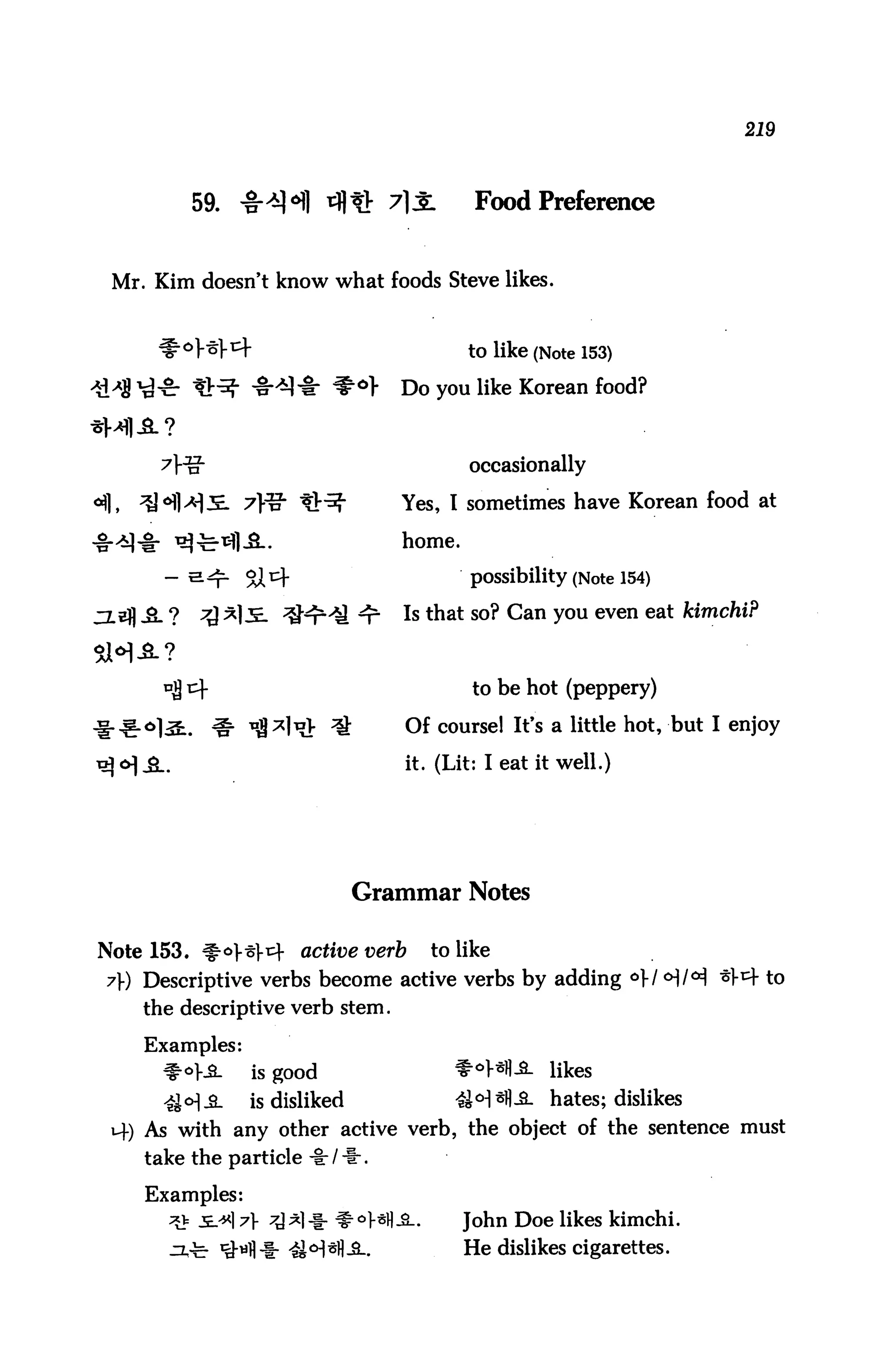 219



         59.   ^H rfl^ 71J:                Food Preference


 Mr. Kim doesn't know what foods Steve likes.


        °}-scf                           to like (Note 153)
                            *°>   Do you like Korean food?


                                          occasionally

                                  Yes, I sometimes have Korean food at

                                  home.

                                          possibility (Note 154)

                                  Is that so? Can you even eat kimchi?


                                           to be hot (peppery)

                                  Of course! It's a little hot, but I enjoy

                                  it. (Lit: I eat it well.)




                              Grammar Notes

Note 153. #<^>^1-^ active verb to like
 7}) Descriptive verbs become active verbs by adding o}!*)!^ ^^ to
    the descriptive verb stem.

    Examples:
      ^°}SL       is good               f^Hfl-S. likes
      4i°]3L    is disliked             4W*fU- hates; dislikes
 i4) As with any other active verb, the object of the sentence must
    take the particle -I:/*.

    Examples:
            ] 7} ^*]-i- f °HB-S-.         John Doe likes kimchi.
                                          He dislikes cigarettes.
 