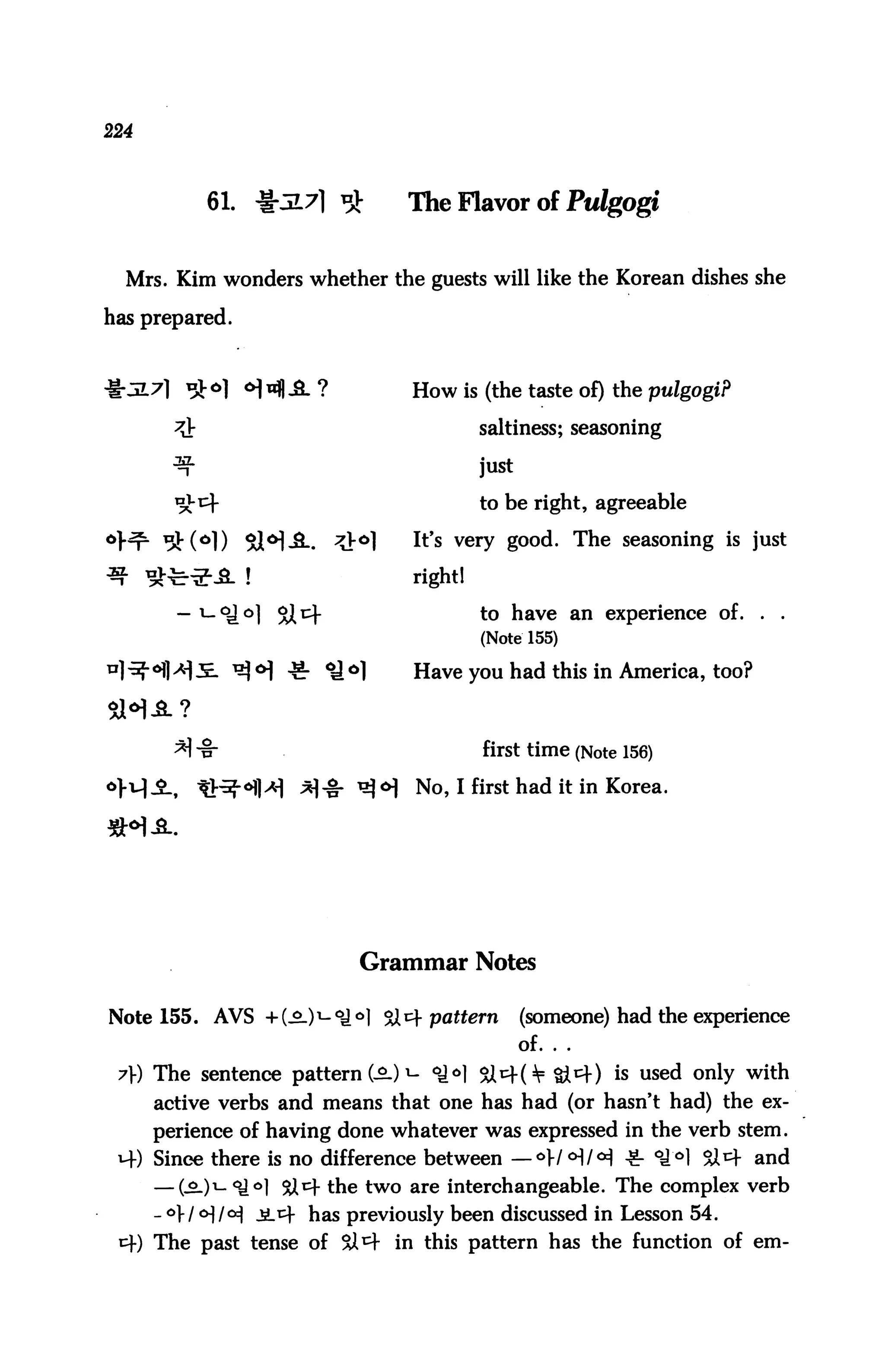 224



            61. ^5L7] ^         The Flavor of Pulgogi


  Mrs. Kim wonders whether the guests will like the Korean dishes she

has prepared.



                                 How is (the taste of) the pulgogi?

                                          saltiness; seasoning

                                          just

                                          to be right, agreeable

                                 It's very good. The seasoning is just

                                 right!

                                          to have an experience of.       .   .
                                          (Note 155)

                       *y °1     Have you had this in America, too?



        * -§-                            first time (Note 156)
                                 No, I first had it in Korea.




                           Grammar Notes

Note 155. AVS +(_9-)1-oJ^l Si^f pattern          (someone) had the experience
                                                 of. . .
 7}) The sentence pattern (-2.) *- °iH Sl^f(¥ Si^f) is used only with
      active verbs and means that one has had (or hasn't had) the ex
      perience of having done whatever was expressed in the verb stem.
 4) Since there is no difference between — °W<HM *■ °^°1 SX 4 and
      — (-£-)i- ^l 9X4 the two are interchangeable. The complex verb
      - °W <H/°i -SL4 has previously been discussed in Lesson 54.
 4) The past tense of Si4 in this pattern has the function of em-
 