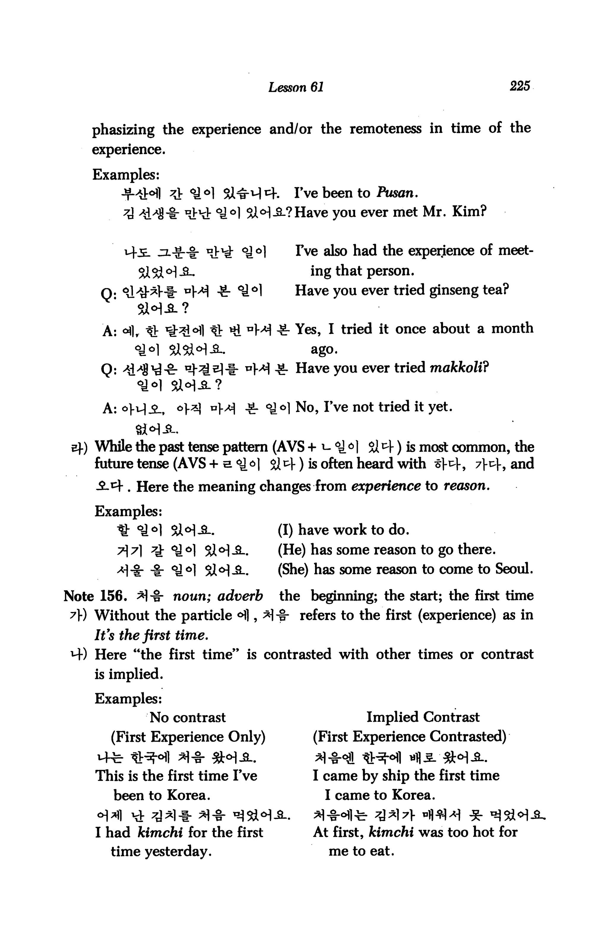 Lesson 61                              225


    phasizing the experience and/or the remoteness in time of the
    experience.

    Examples:
                    <*H si^-u]cf.        I've been to Pusan.
                   "Jr^t °i°] &<H-&-?Have you ever met Mr. Kim?

                           >^ °i°]       I've also had the experience of meet-
                                           ing that person.
     Q- Sl^V-i- ™}M -fr °J°1             Have you ever tried ginseng tea?
           SWS?

     A: *flr It H^l ^ Hi aM -8- Yes, I tried it once about a month
           oaol SiSA^-S.                    ago.
     Q: ^S^-cr ^^^It WM -g- Have you ever tried makkoli?
           <£*} SUM-a-?
     A: o^i,      o].«j nf^ ^ <^o] No, I've not tried it yet.


 4) While the past tense pattern (AVS + i- ^^1 $14) is most common, the
    future tense (AVS + a <*H 814) is often heard with *V4, 7J-4, and
    ^-4 . Here the meaning changes from experience to reason.

    Examples:
       * °*M SH-3-.                   (I) have work to do.
        AA 7k °J°1 Sl°1-SL-           (He) has some reason to go there.
       -*1-ir ■&■ °J°1 Si0!-^-        (She) has some reason to come to Seoul.
Note 156. *!"§■ noun; adverb          the beginning; the start; the first time
A) Without the particle <H], *!-§• refers to the first (experience) as in
    It's the first time.
4) Here "the first time" is contrasted with other times or contrast
    is implied.

    Examples:
             No contrast                               Implied Contrast
       (First Experience Only)              (First Experience Contrasted)


    This is the first time I've             I came by ship the first time
       been to Korea.                            I came to Korea.


    I had kimchi for the first              At first, kimchi was too hot for
      time yesterday.                            me to eat.
 