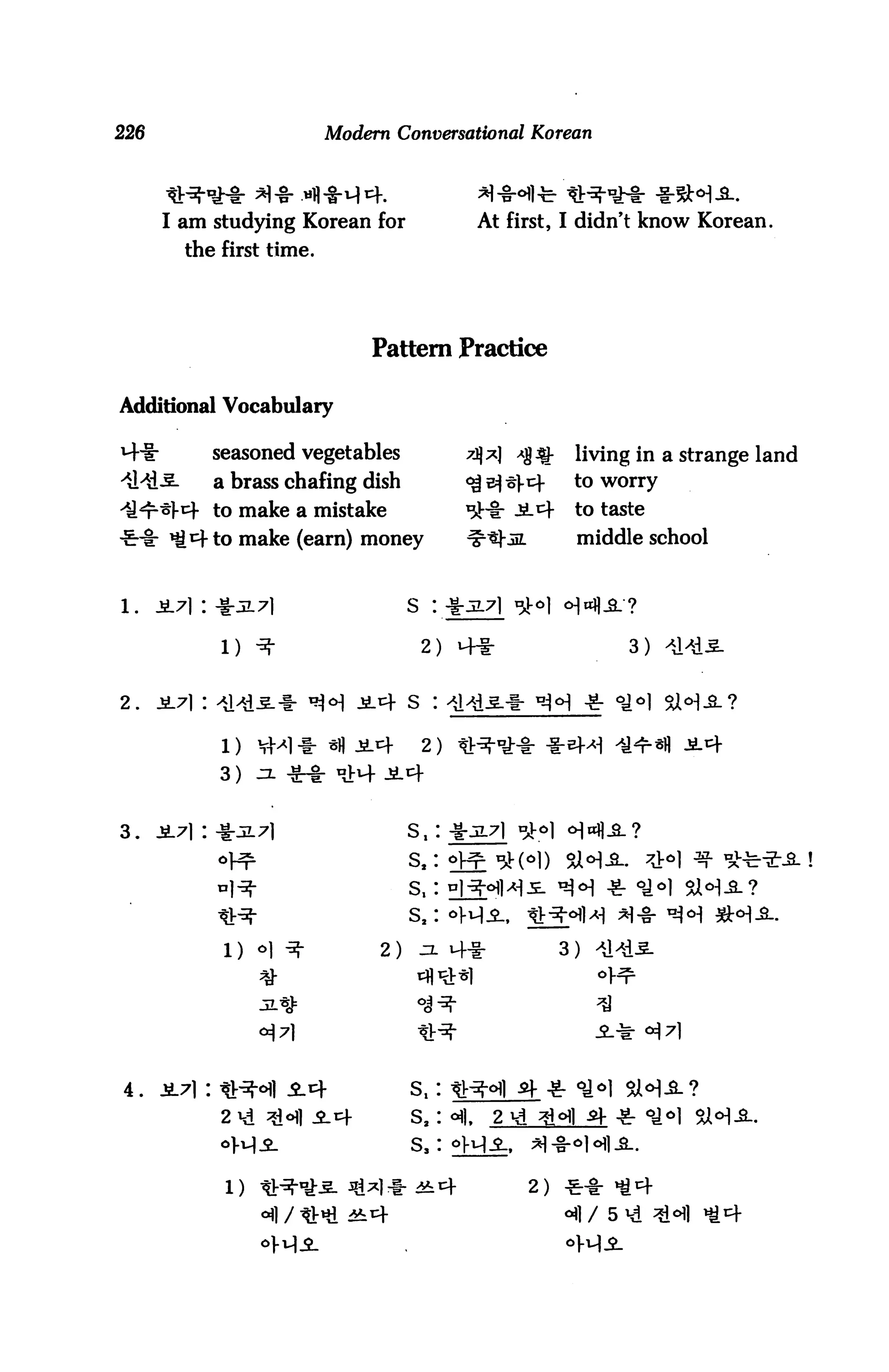 226                         Modern Conversational Korean




       I am studying Korean for                 At first, I didn't know Korean.
          the first time.




                                Pattern Practice

Additional Vocabulary

M-ir         seasoned vegetables            7j];*| *%$!-    living in a strange land
-iMi-S-      a brass chafing dish           <^ s^ st)-     to worry

il^r^l-^f to make a mistake                 ^-i: -SL^-      to taste

4Hi: ^M^-to make (earn) money               ^tj-in          middle school


1.    1L7) : 4:517]                                        ■HJL?

              1) -5S"                  2) MHi-                     3)   -il^is.




                                       2) li^-^-i- -1-^



                                      Si:*JL7l *ol <




             S1) <=>)            2)
                                      s,: hi-^i^je. ^

                                      s2: oi-vii,    ^-5|-<^]^ ;*]-§- ^O^| ^J-o]^_.

                                                           3) ^d




4.                                    s,
                                      S2   |,    2
                                      s,

              l)                                     2) -£■-§■
                                                                 5 Hi ^
 