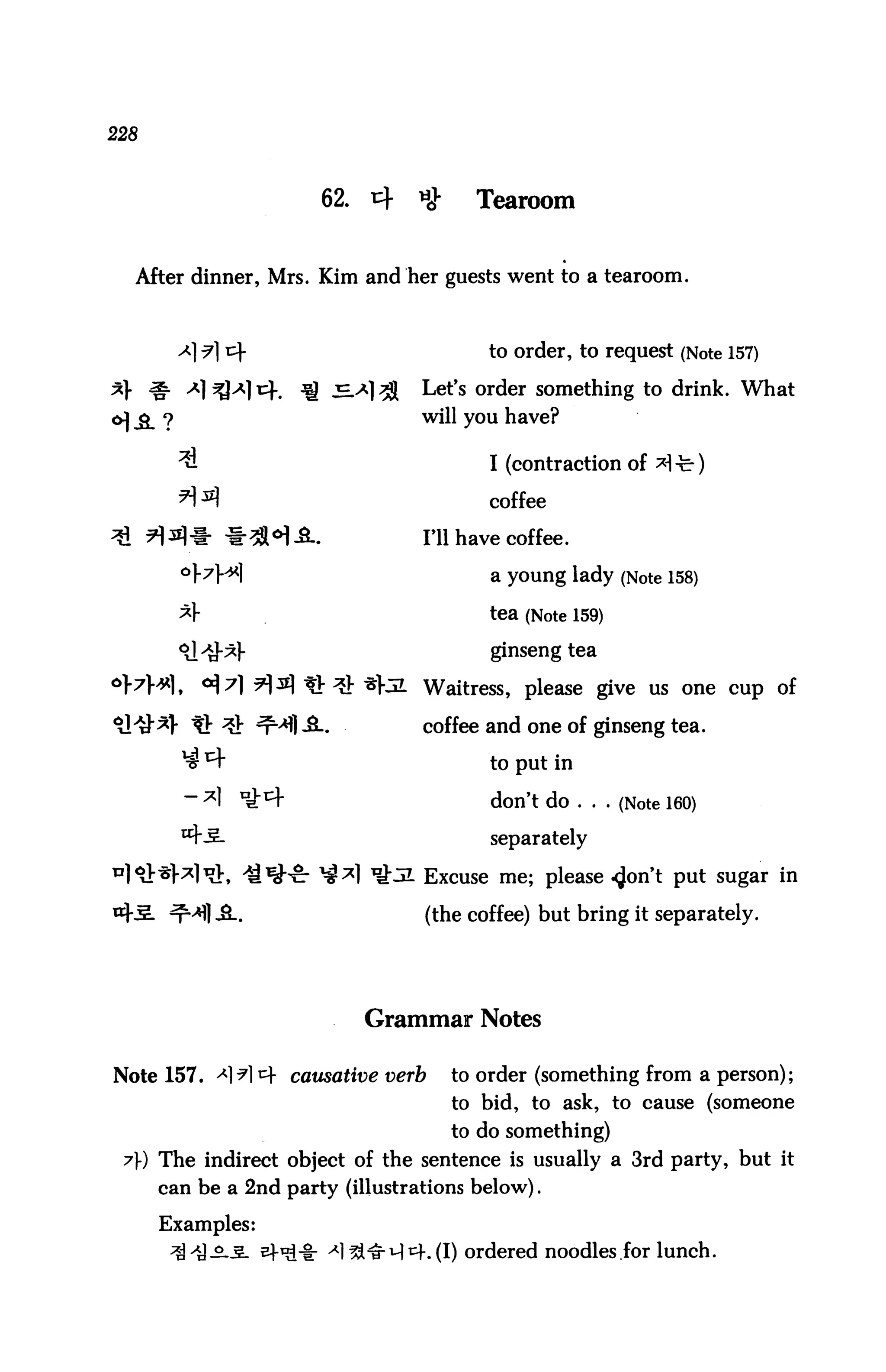 228



                       62.   4   *}     Tearoom


  After dinner, Mrs. Kim and her guests went to a tearoom.



                                         to order, to request (Note 157)

*} ^ A] ^A] *4.      l! ^-*] ^    Let's order something to drink. What
6] & ?                            will you have?

         ^                               I (contraction of ^ -fe-)
                                         coffee

                                  Til have coffee.

                                          a young lady (Note 158)

                                         tea (Note 159)

                                          ginseng tea

                ?]3 tb^ *}5L Waitress, please give us one cup of
                                  coffee and one of ginseng tea.

                                          to put in

                                          don't do ... (Note 160)

                                          separately

                               31 Excuse me; please <Jon't put sugar in

                                  (the coffee) but bring it separately.




                             Grammar Notes

Note 157. ^1^1 ^ causative verb       to order (something from a person);
                                      to bid, to ask, to cause (someone
                                      to do something)
 7) The indirect object of the sentence is usually a 3rd party, but it
      can be a 2nd party (illustrations below).

      Examples:
                                 h (I) ordered noodles for lunch.
 