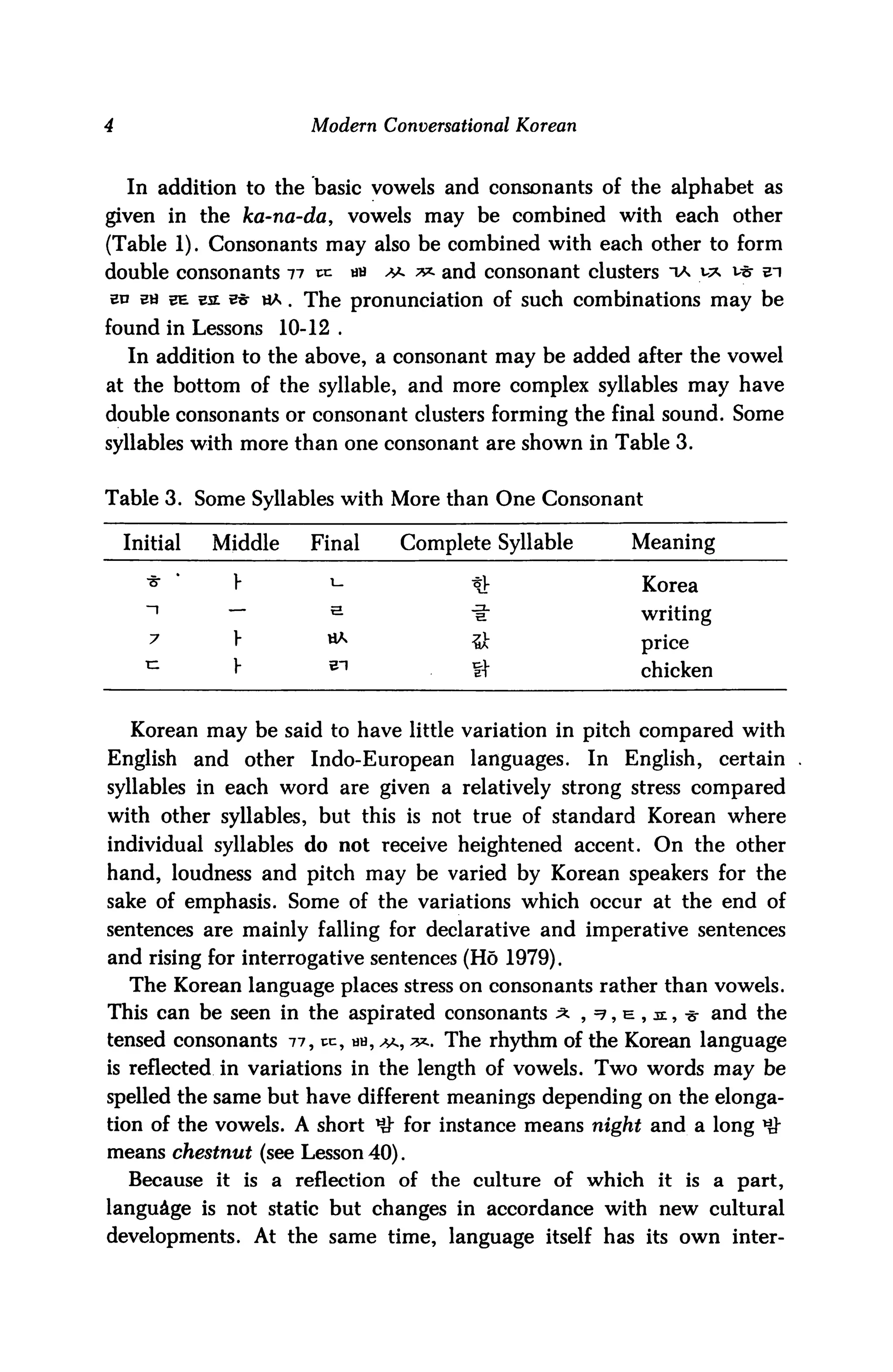 4                            Modern Conversational Korean



    In addition to the basic vowels and consonants of the alphabet as
given in the ka-na-da, vowels may be combined with each other
(Table 1). Consonants may also be combined with each other to form
double consonants 11 xx.            an   ^ ** and consonant clusters ta y* v$ ei
sd Ba 3E e£ w ha . The pronunciation of such combinations may be
found in Lessons          10-12 .
    In addition to the above, a consonant may be added after the vowel
at the bottom of the syllable, and more complex syllables may have
double consonants or consonant clusters forming the final sound. Some
syllables with more than one consonant are shown in Table 3.


Table 3. Some Syllables with More than One Consonant

    Initial      Middle      Final        Complete Syllable        Meaning

      ■8-   '      V                                                Korea
      ~i           —           e
                                                                    writing
       7           y           HA                                   price
      n
                   y                                                chicken


    Korean may be said to have little variation in pitch compared with
English         and other Indo-European languages.            In   English,   certain
syllables in each word are given a relatively strong stress compared
with other syllables, but this is not true of standard Korean where
individual syllables do not receive heightened accent. On the other
hand, loudness and pitch may be varied by Korean speakers for the
sake of emphasis. Some of the variations which occur at the end of
sentences are mainly falling for declarative and imperative sentences
and rising for interrogative sentences (Ho 1979).
    The Korean language places stress on consonants rather than vowels.
This can be seen in the aspirated consonants ^ , =?, e , je , -s- and the
tensed consonants 77, pc, hh, ^, **. The rhythm of the Korean language
is reflected in variations in the length of vowels. Two words may be
spelled the same but have different meanings depending on the elonga
tion of the vowels. A short HJ" for instance means night and a long *#
means chestnut (see Lesson 40).
    Because it is a reflection of the culture of which it is a part,
language is not static but changes in accordance with new cultural
developments. At the same time, language itself has its own inter-
 