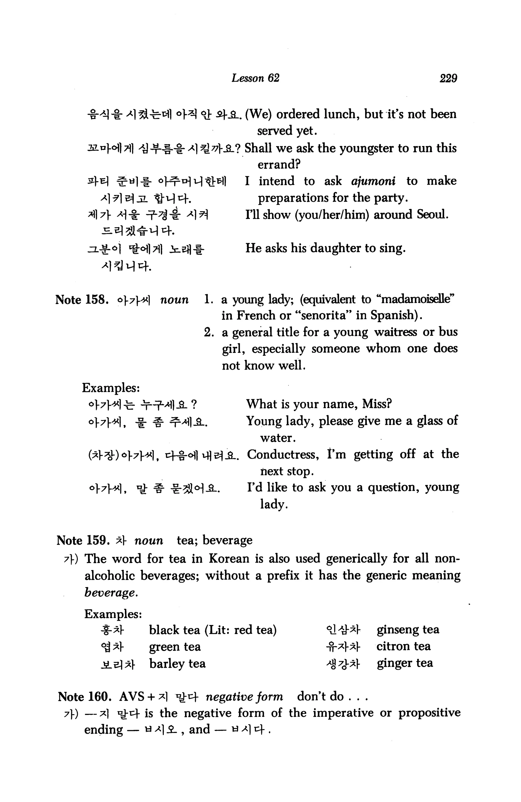 Lesson 62                                     229



                       °H °J: ^teL (We) ordered lunch, but it's not been
                                        served yet.
                                KS-? Shall we ask the youngster to run this
                                        errand?
      34 e] ^ti]-f- oHrHMtMl         I intend to      ask ajumoni      to make
        a) ?1 b^ jl tM t^-.             preparations for the party.
           >H* n2"^* <*1H            I'll show (you/her/him) around Seoul.


                                     He asks his daughter to sing.




Note 158. o]-7]^<l   noim     1. a young lady; (equivalent to "madamoiseUe"
                                 in French or "senorita" in Spanish).
                              2. a general title for a young waitress or bus
                                 girl, especially someone whom one does
                                 not know well.

     Examples:
                                     What is your name, Miss?
                                     Young lady, please give me a glass of
                                        water.

                                     Conductress, I'm getting off at the
                                        next stop.
                                     I'd like to ask you a question, young
                                        lady.


Note 159. *V noun       tea; beverage
 7) The word for tea in Korean is also used generically for all non
     alcoholic beverages; without a prefix it has the generic meaning
     beverage.

     Examples:
        4-*}-     black tea (Lit: red tea)            °A^        ginseng tea
        ^V        green tea                           -fr*|-*V    citron tea
                  barley tea                          *%7±*      ginger tea


Note 160. AVS + *1 ^^f negative form             don't do . . .
 7) — *] i^-r^ is the negative form of the imperative or propositive
     ending — **$L , and — ua]v)-.
 