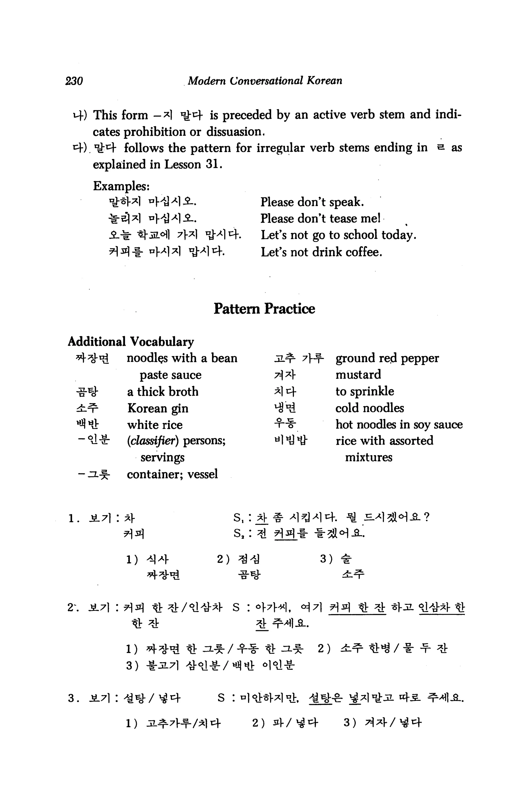 230                          Modern Conversational Korean


 H-) This form -*1 ^^f is preceded by an active verb stem and indi
      cates prohibition or dissuasion.
 *+) iM* follows the pattern for irregular verb stems ending in s as
      explained in Lesson 31.

      Examples:
                   n}^A)s..                Please don't speak.
                   *HH-2-.                 Please don't tease mel
                   m°] 7>^| *H cf.        Let's not go to school today.
          H *? * "Ml *1 n*M 4.             Let's not drink coffee.




                                 Pattern Practice

Additional Vocabulary
 *KVt3       noodles with a bean              jl^ 7}^p-    ground red pepper
                  paste sauce                 7$*}         mustard
 -g-%v       a thick broth                    *14          to sprinkle
 ±^-         Korean gin                       4! Dd        cold noodles
 ^ Hi:       white rice                       -¥~S;        hot noodles in soy sauce
  -^-Sr      (classifier) persons;            H^dH}"       rice with assorted
                  servings                                   mixtures
  - ^l-S-    container; vessel



1.    JL71 : ^V                      s, i^f^ ^l^J^
                                                       t-5l«H-2-'.
             l) ^Ml-              2) ^-y               3) *




2    -S-7] : ^)jz] ^v ^v/^^y-^f     s : °]-7i-^]t    °^71*W ********



                                                                         *
             3)


3.                                S :

             1)                          2)                  3)
 