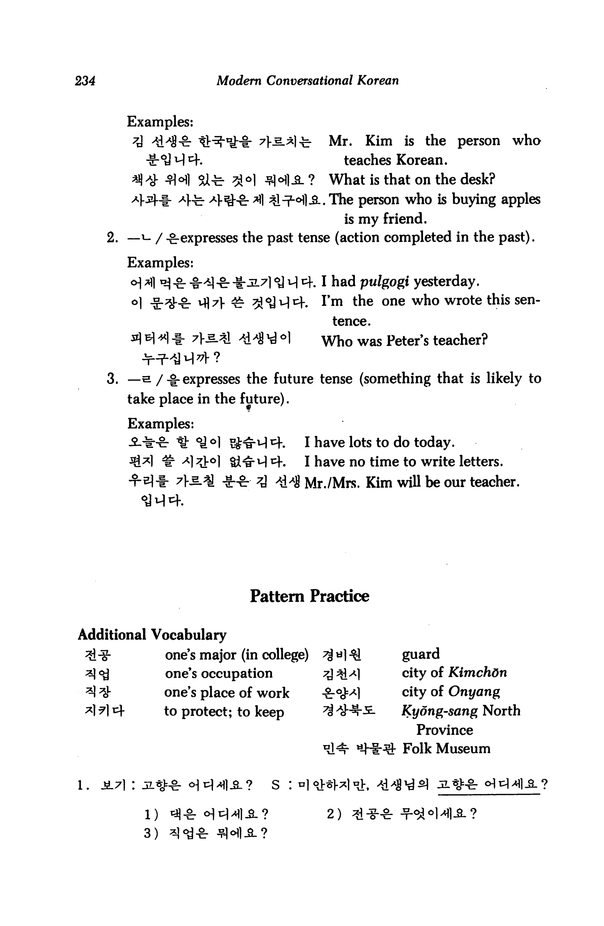 234                       Modern Conversational Korean



         Examples:
          7A 4H1-8: tt^iHr 7>e.A]t             Mr.    Kim is the person who
            -g- °d H 4.                            teaches Korean.
                      SU-fe- 3M Jflofl-SL ?    What is that on the desk?
                     te- ^1-^fr *fl ^l-T^^Hl-B.. The person who is buying apples
                                                   is my friend.
      2. — i- / -^expresses the past tense (action completed in the past).

         Examples:
         o] ^] ^ £. j^a ^. -^5171 <y i^ 4.1 had pulgogi yesterday.
         °1 -S-^-S: ^^l- ^ ^iSH1^. I>m ^e one who wrote this sen
                                               tence.
                                     °1       Who was Peter's teacher?

      3. —s /-^expresses the future tense (something that is likely to
         take place in the future).

         Examples:
                                          I have lots to do today.
                                          I have no time to write letters.
                 7K§.<          7j        Mr./Mrs. Kim wiU be our teacher.




                               Pattern Practice

Additional Vocabulary
                one's major (in college)                    guard
                one's occupation                            city of Kimchdn
                one's place of work                         city of Onyang
                to protect; to keep                         Kyong-sang North
                                                              Province
                                                            Folk Museum




                                              2)
           3)
 