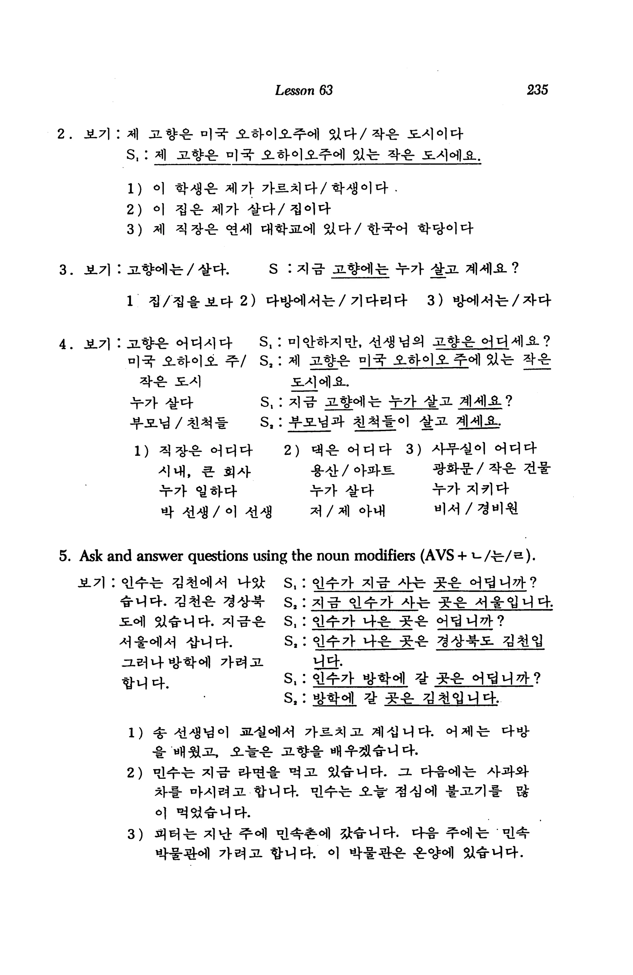 Lesson 63                         235




         S, :


          l)    o]   ^-Wl-fr

         2)     o|
         3) ^|


                                         S :

                                                                       3)




                                        s,:

                     / 41               s,:

           1)                                 2)                  3)

                        ,   «■ S) aJ.




5. Ask and answer questions using the noun modifiers (AVS + i-/•£■/&).

                                              S,
                                              s.
                                              s,
                        -3-44.                s.       4-gr

                                              s,   J

                                              s,




         2)
                *}-!■


          3)                                                  .   4-1-
 