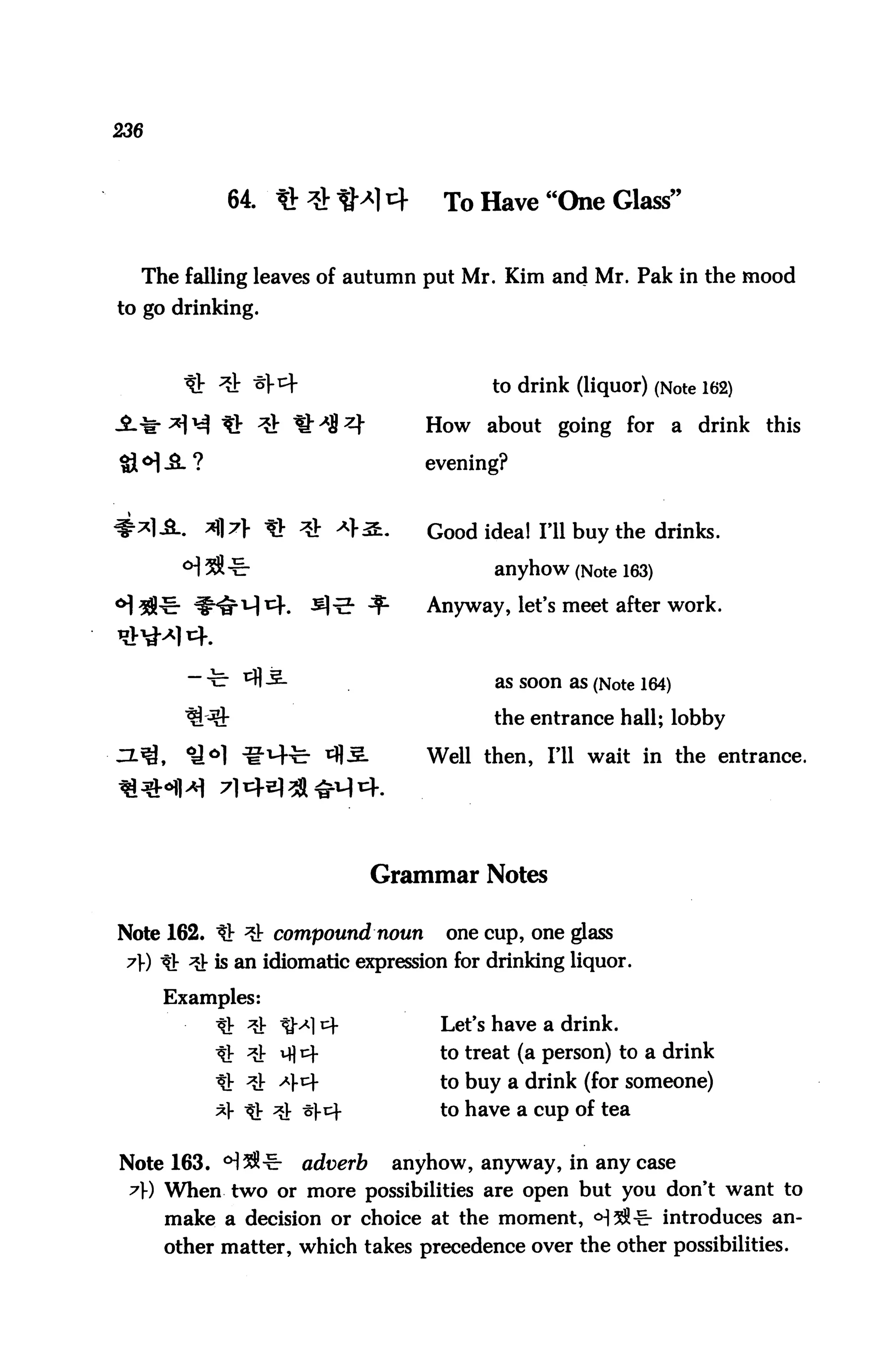 236



             64. Q # tM 4            To Have "One Glass"


  The falling leaves of autumn put Mr. Kim and Mr. Pak in the mood
to go drinking.



                                          to drink (liquor) (Note 162)

                                    How about going for            a drink this

                                    evening?


           *}7} tb ^ ^>S.          Good idea! Fll buy the drinks.
                                           anyhow (Note 163)

                             ^      Anyway, let's meet after work.



                                           as Soon as (Note 164)


                                           the entrance hall; lobby

      ,   <£*} ^-M-fe- ^5-          Well then, I'll wait in the entrance.




                             Grammar Notes

Note 162. tt ^ compound noun          one cup, one glass
 7» tt ^ is an idiomatic expression for drinking liquor.

      Examples:
            It ^ tM cf               Let's have a drink.
                                     to treat (a person) to a drink
                                     to buy a drink (for someone)
                                     to have a cup of tea


Note 163. °]^^r     adverb       anyhow, anyway, in any case
 A) When two or more possibilities are open but you don't want to
      make a decision or choice at the moment, <H^^- introduces an
      other matter, which takes precedence over the other possibilities.
 