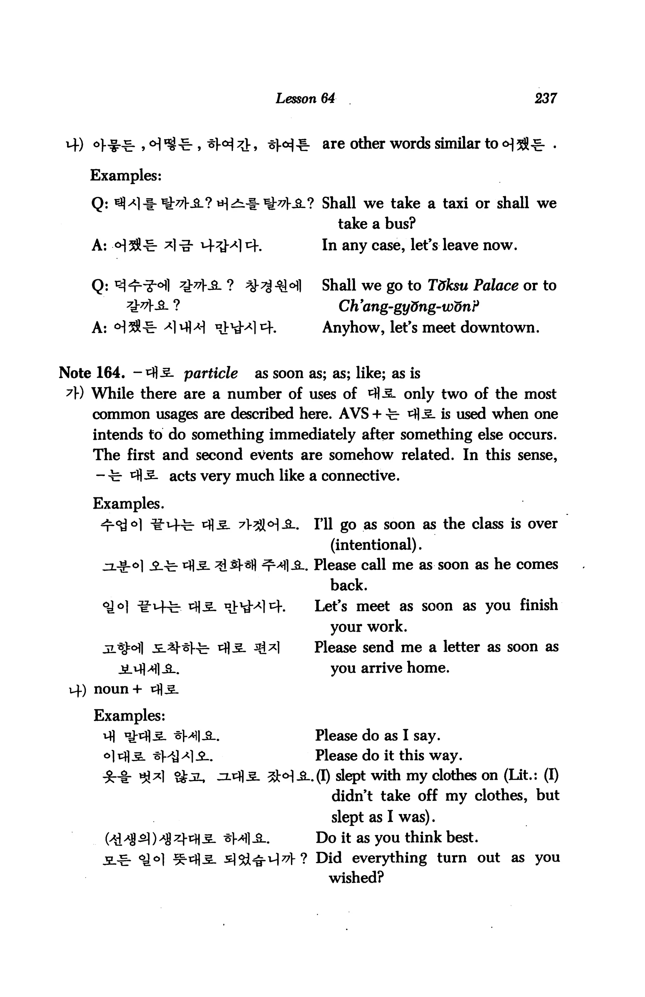 Lesson 64                                   237



                                            are other words similar to <H28

    Examples:

    Q:                                      Shall we take a taxi or shall we
                                               take a bus?
    A: <H $                  *=K            In any case, let's leave now.


    Q:                                      Shall we go to T&ksu Palace or to
                                               Ch'ang-gy&ng-wdnP
    A:                                      Anyhow, let's meet downtown.


Note 164. -ifl-S. particle    as soon as; as; like; as is
 7» While there are a number of uses of ^5. only two of the most
    common usages are described here. AVS + -fe- i=fl^. is used when one
    intends to do something immediately after something else occurs.
    The first and second events are somehow related. In this sense,
                 acts very much like a connective.

    Examples.
                                      .    Ill go as soon as the class is over
                                              (intentional).
                                          . Please call me as soon as he comes
                                              back.
      °i°]                                 Let's meet as soon as you finish
                                              your work.
                                           Please send me a letter as soon as
                                              you arrive home.
     noun+


     Examples:
                                           Please do as I say.
                                           Please do it this way.
                                           .(I) slept with my clothes on (Lit.: (I)
                                              didn't take off my clothes, but
                                              slept as I was).
                        *MI-8-.            Do it as you think best.
                                          ? Did everything turn out as you
                                             wished?
 