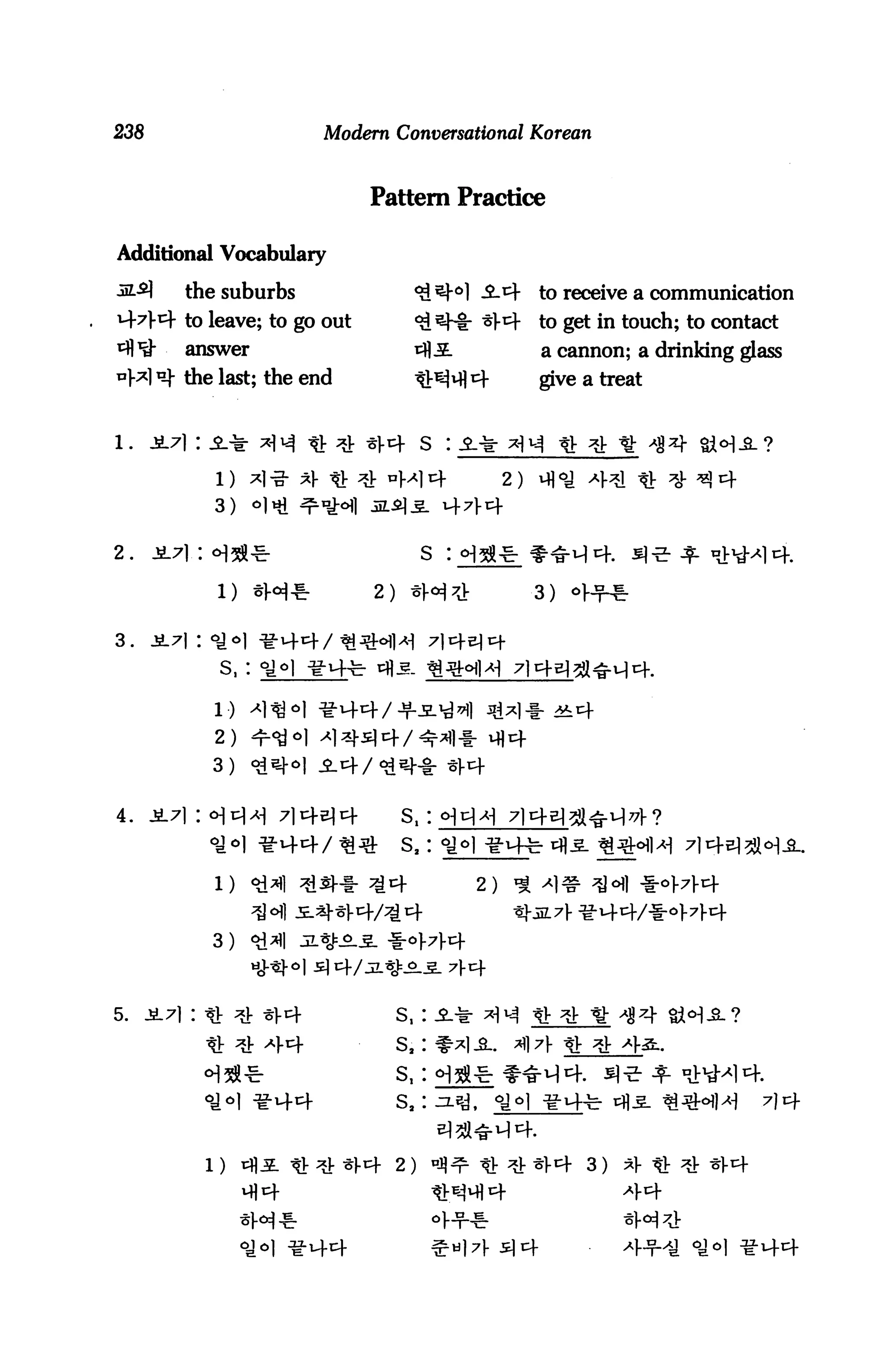 238                          Modem Conversational Korean



                                  Pattern Practice

Additional Vocabulary

3S.-2]    the suburbs                             3.4     to receive a communication
444 to leave; to go out                           «l-4    to get in touch; to contact
          answer                                          a cannon; a drinking glass
         the last; the end                                give a treat



                             t ^ *l-4 S :
              1) ^1-3- *)- tr ^ "Ml4                2)
              3)     o|»i   ^n^



2.                                          S :

                     *H*          2)                     3)


3.
               S,:

              1)
              2)
              3)


4.                                     S. :
                                       S,:

              l)


              3)



5.    Jt7|:                            s,                tl-
              tt ^ ^1-4                Si            A)7 tfr

                                       S,
                                       s.                                          7)4
 