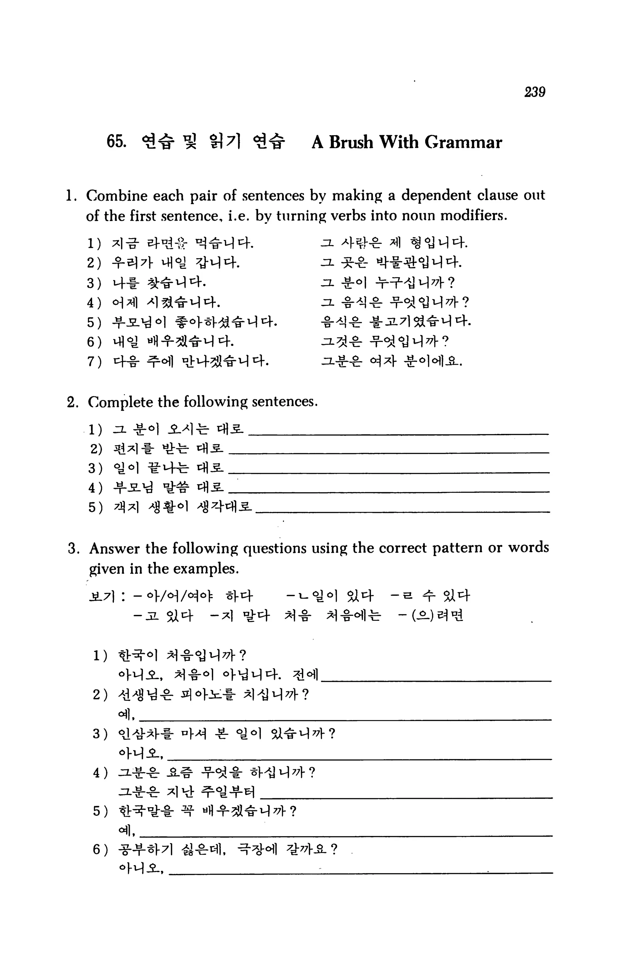239



        65.   <£«£ ^ H7l <£<£       A Brush With Grammar


1. Combine each pair of sentences by making a dependent clause out
  of the first sentence, i.e. by turning verbs into noun modifiers.


  2)
  3)    i+f- ^fri^er.                  JX -g-o

  4)
  5)
  6)

  7)


2. Complete the following sentences.

   1)
   2)
   3)
   4)
   5)


3. Answer the following questions using the correct pattern or words
   given in the examples.

                                                 -a




   2)


   3)


   4)


   5)


   6)
 
