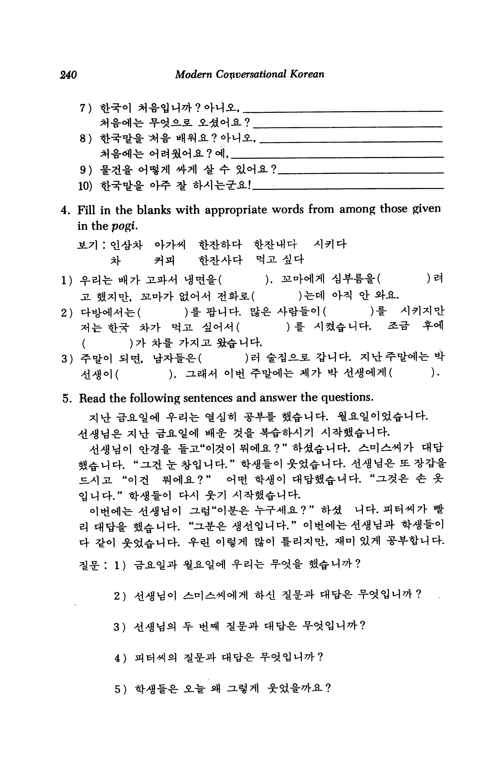 240                    Modern Conversational Korean



      7)


      8)


      9)
      10)

4. Fill in the blanks with appropriate words from among those given
      in the pogi.




1)


2) cfticMl^-fe-(        )*fl-v}i=f. S-8:4**OI(          )♦



3) ^n^



5. Read the following sentences and answer the questions.




             1) -g-A^^- ^-SL^^l -f ^-

             2)


             3)


             4)



             5)
 