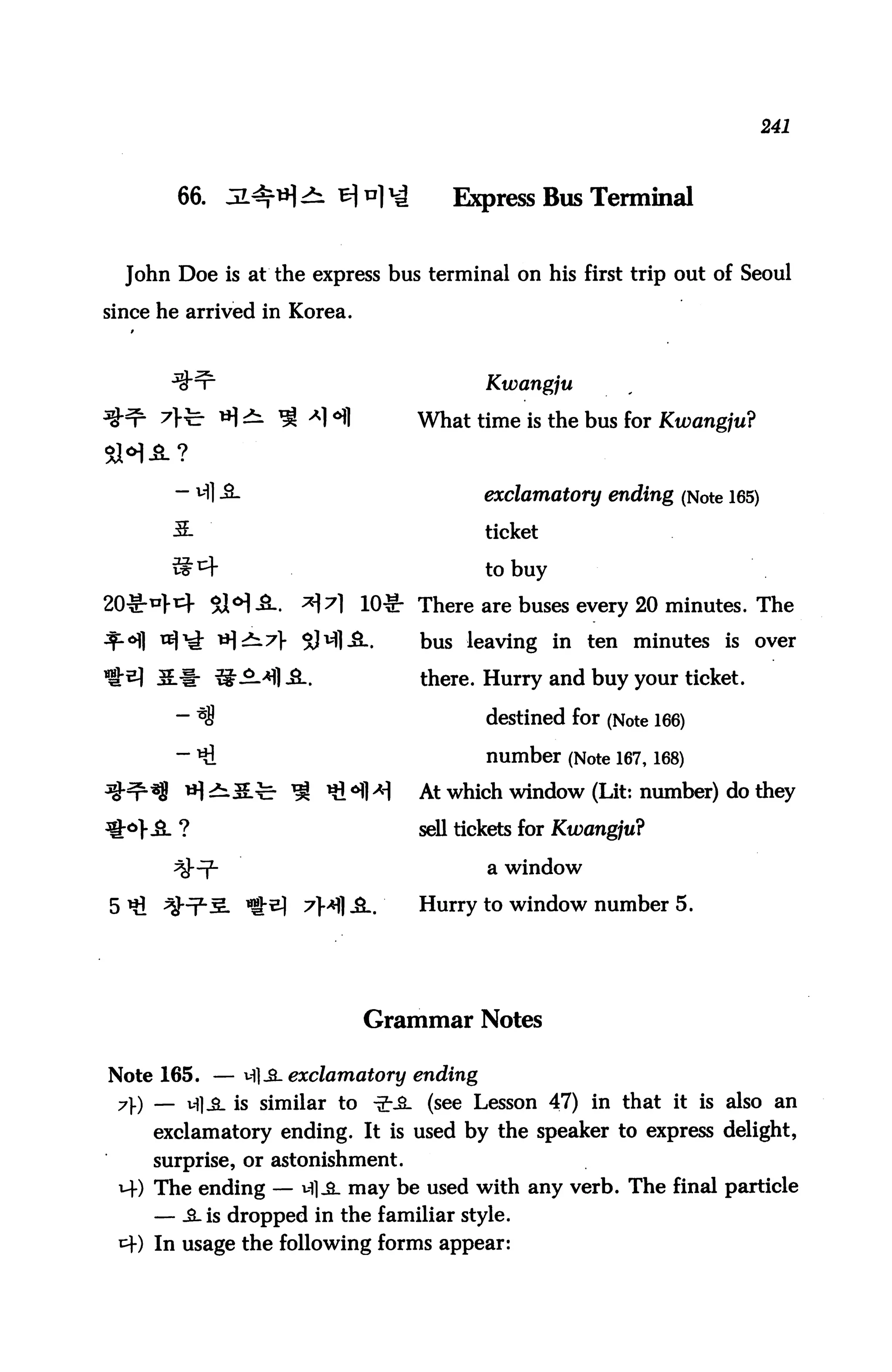 241




       66. JL4f*H^tf*)*4              Express Bus Terminal


  John Doe is at the express bus terminal on his first trip out of Seoul

since he arrived in Korea.



                                          Kwangju

               *] ^ ^ a] <H1      What time is the bus for Kwangju?


       — vfl -3-                          exclamatory ending (Note 165)
       3.                                 ticket

       vs^f                               to buy
20^41} $H-S-.          ^7l 10^- There are buses every 20 minutes. The
     tt)^ i*^ 7> SH1-SL.           bus leaving in ten minutes is over

     5.1- ^^-^] ^-.                there. Hurry and buy your ticket.

       — *<8                              destined for (Note 166)
       — Hi                               number (Note 167,168)
                      ^ «i^fl>H    At which window (Lit: number) do they

                                   sell tickets for Kwangju?

                                          a window

                       7}*) A.    Hurry to window number 5.




                               Grammar Notes

Note 165. — vfljL exclamatory ending
 7) — vfl^. is similar to •£-.&. (see Lesson 47) in that it is also an
     exclamatory ending. It is used by the speaker to express delight,
     surprise, or astonishment.
 M-) The ending — ^Sl may be used with any verb. The final particle
     — .3- is dropped in the familiar style.
 t+) In usage the following forms appear:
 