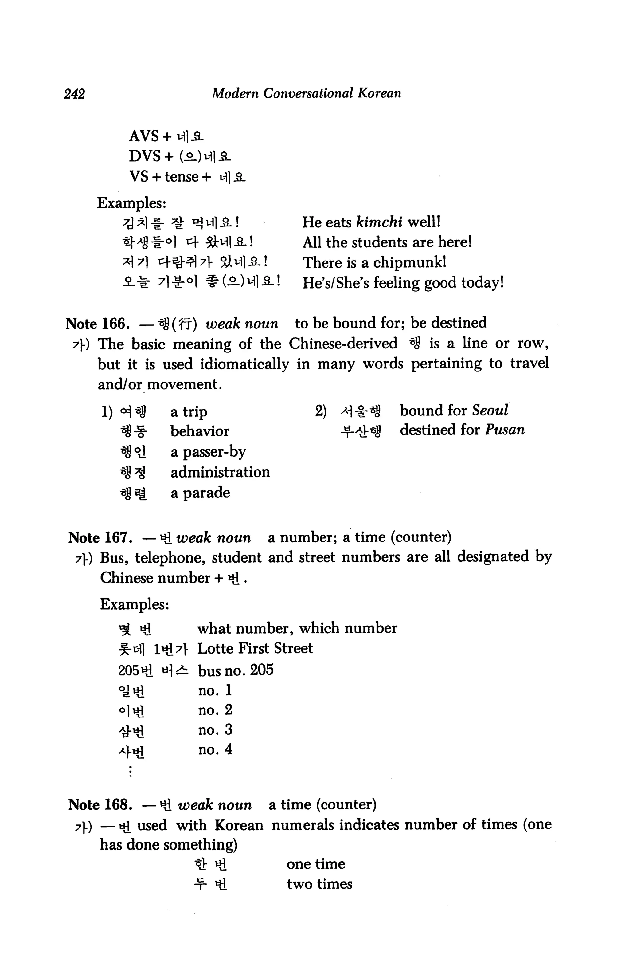 242                       Modern Conversational Korean


          AVS+M1JL

          DVS + C2-H.S-
          VS +tense + ifllL

      Examples:
                                       He eats kimchi well!
                                       All the students are here!
         ^7] t+^-^7]- %NliL!           There is a chipmunk!
         -2-* 71-Sr^l $(o.)Ml^_!       He's/She's feeling good today!


Note 166. — 38 (ff) weak noun         to be bound for; be destined
 7}) The basic meaning of the Chinese-derived ^ is a line or row,
      but it is used idiomatically in many words pertaining to travel
      and/or movement.

      1) °i*S     atrip                   2)   *|-t-*8   bound for Seoul
                  behavior                     -t-4*S    destined for Pusan
                  a passer-by
                  administration
                  a parade


Note 167. —^.weak noun            a number; a time (counter)
 7}) Bus, telephone, student and street numbers are all designated by
      Chinese number + Hi •

      Examples:
                     what number, which number
                     Lotte First Street

        205 Hi *H^ bus no. 205
        °JHl          no. 1
         °lHi         no. 2

        ^Hi           no. 3
        4^
                      no. 4



Note 168. —*& weak noun           a time (counter)
 71-) — Hi used with Korean numerals indicates number of times (one
      has done something)
                     tt Hi           one time
                     -T- Hi          two times
 