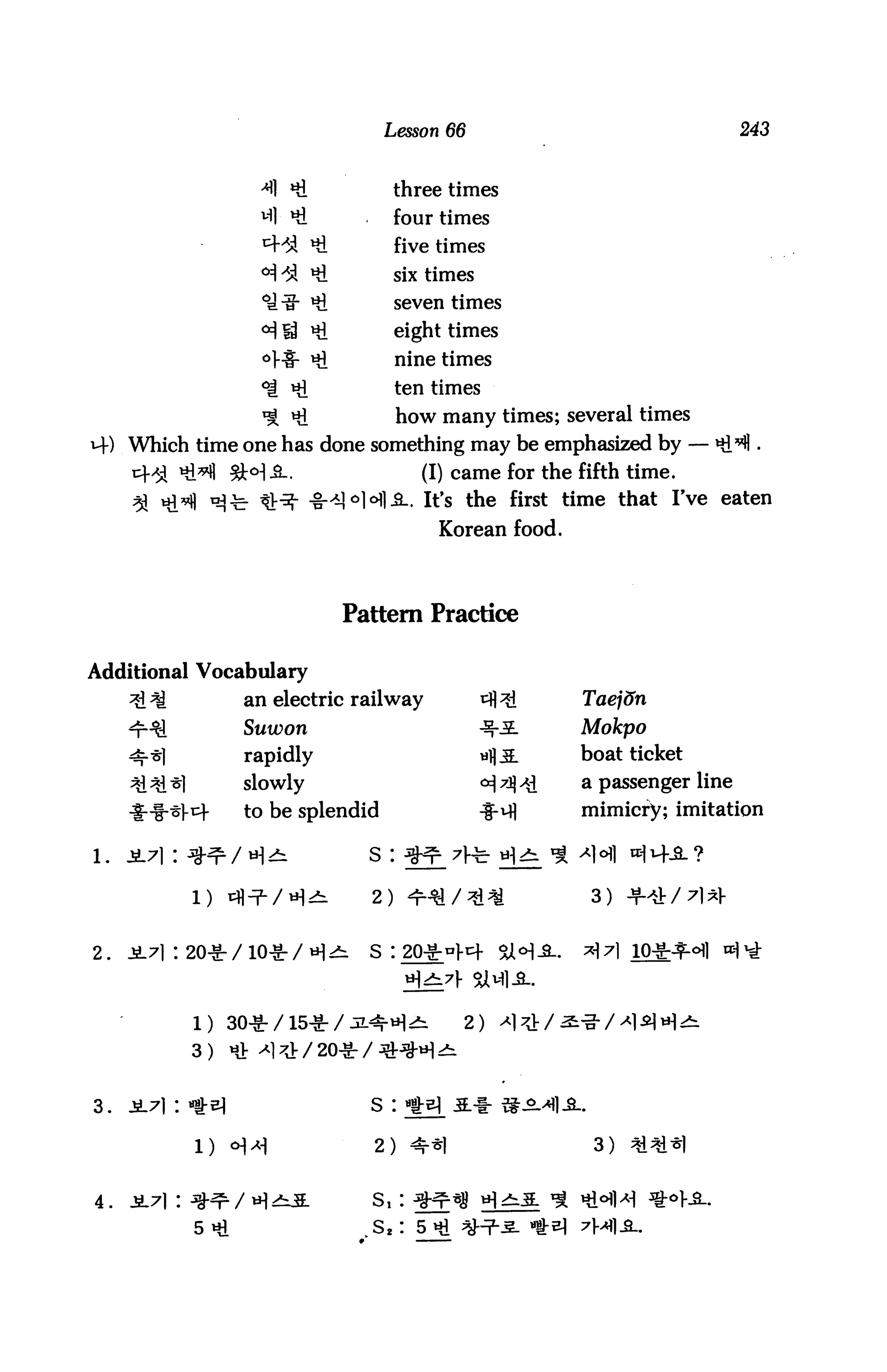 Lesson 66                                       243



                          Hi               three times
                          Hi               four times
                               Hi          five times
                               Hi          six times
                               Hi          seven times
                       °i id Hi            eight times
                       °M£- Hi             nine times
                       °| Hi               ten times
                       ^ Hi                how many times; several times
M-) Which time one has done something may be emphasized by — i
             Hi^ 2M _s_.                      (I) came for the fifth time.
                                           .. It's the first time that I've eaten
                                                Korean food.



                                    Pattern Practice

Additional Vocabulary
                      an electric railway              ^ 3i         Taej&n
                      Suwon                            ^3-          Mokpo
                      rapidly                          rf3L        boat ticket
                     slowly                            °i7j^d       a passenger line

     ***1- t         to be splendid                   ^-^i        mimicry; imitation


l.   2L7]:


              i)                      2)    ^-y/^i^                  3) +4/7W


2.   -£71: 20-S-    /10-g-/«^^       S I 20-§ral-t+     %t<H-9L.   >H 7l 10-§-^-°fl ^1 ^



              1) 30^-/15^-/                                     ' ^"o" / >*1 ^1 *H ^
              3) UJ: -^1^/20 -§r / ^^H ^


3.   JL71:                            s : ^^ 5.-1-1^-^-^


              1)                      2) <*r*l                       3)   ^1^1*1


4.   JL71:    ^-^                                               % Hi^l^ *o]-i.
              5»rt                    S2: 5 Hi ^7~3- «fr
 