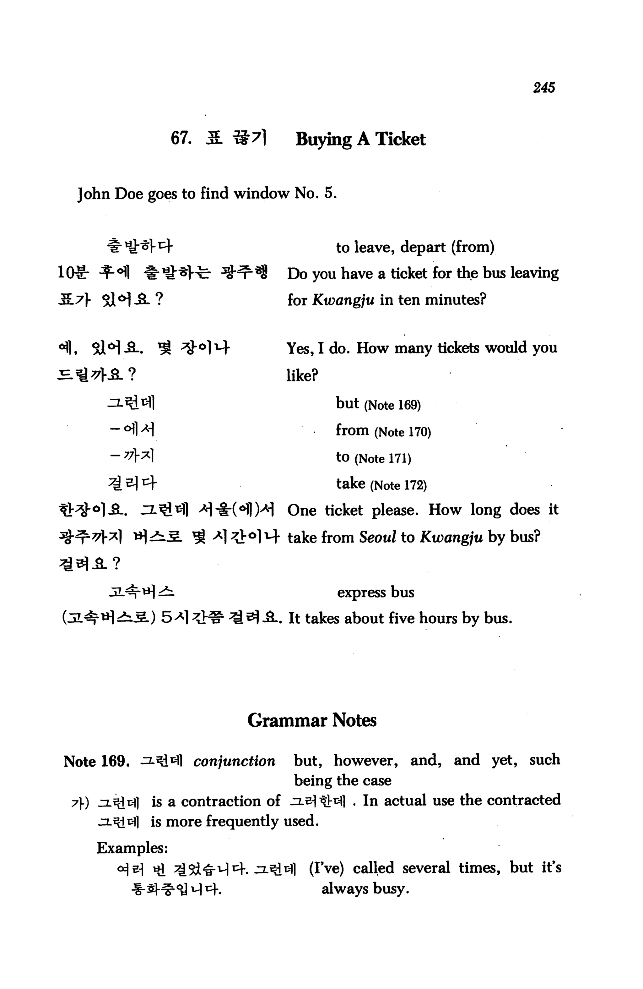 245



                       67. & ^7]           Buying A Ticket


       John Doe goes to find window No. 5.



                                                   to leave, depart (from)

lOlr ^°fl           iriHrJ-fc- ^^33       Do you have a ticket for the bus leaving

3.7} $H -&- ?                             for Kwangju in ten minutes?


ofl,     Sl°l-3-.    ^ ^"°114             Yes, I do. How many tickets would you

                                          like?

                                                   but (Note 169)
                                                   from (Note 170)

                                                   to (Note 171)

                                                   take (Note 172)
                           >H-§-(<Hl)>H   One ticket please. How long does it
                                          take from Seoul to Kwangju by bus?



                       .                            express bus

            >^.5.) 5^1 && ^^ A. It takes about five hours by bus.




                                  Grammar Notes

 Note 169. ^.^1 conjunction                but, however,           and, and yet,   such
                                           being the case
  7) jxt£3] is a contraction of zLeitHI . In actual use the contracted
         ^2.^1^1 is more frequently used.

         Examples:
                                             (I've) called several times, but it's
                                                  always busy.
 