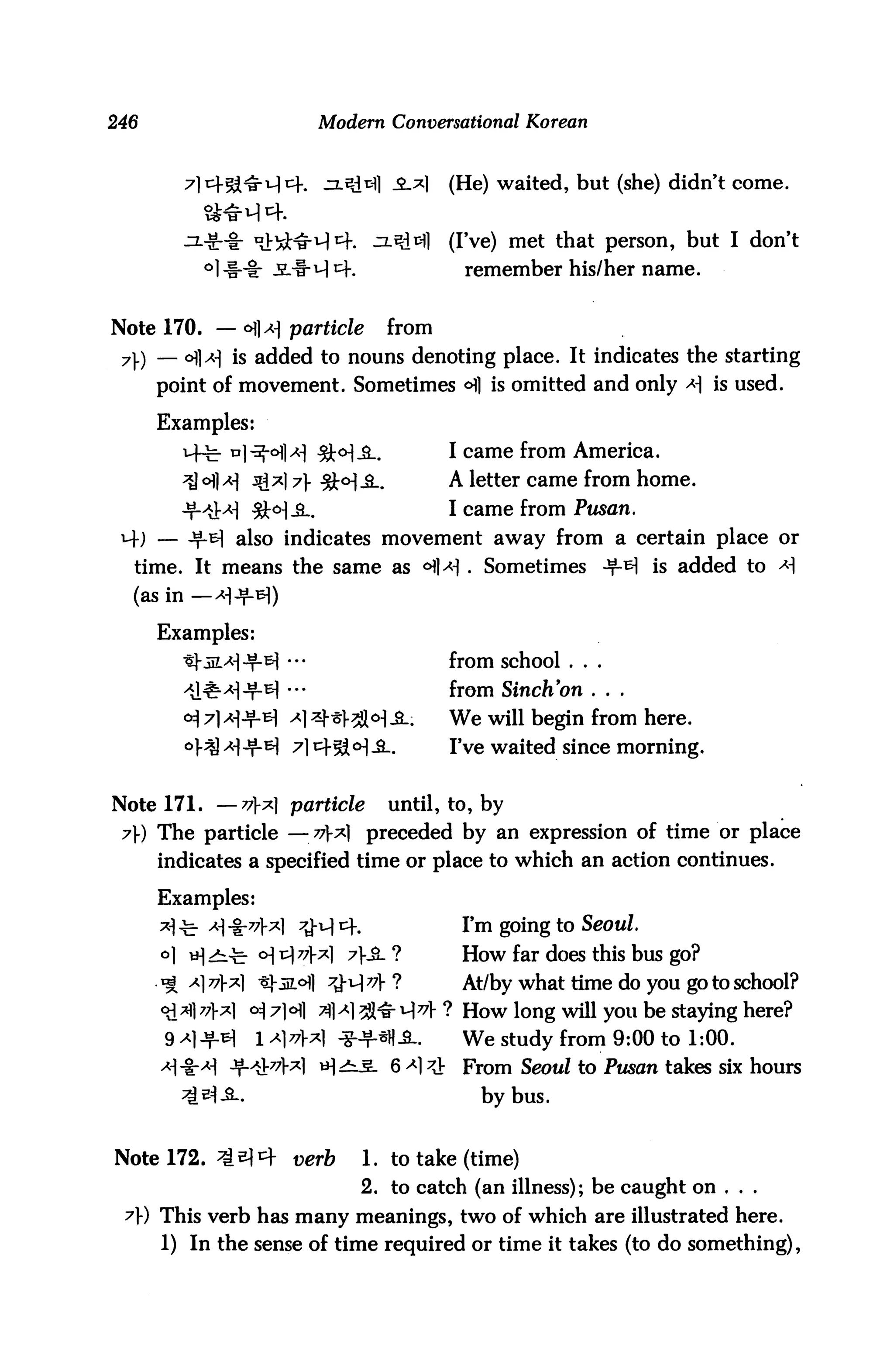 246                        Modern Conversational Korean



                                    _£.*)   (He) waited, but (she) didn't come.


                                            (I've) met that person, but I don't
            l-i-i: -SL-f-i^tf.               remember his/her name.


Note 170. — c>]a] particle        from
 7) — °fl>H is added to nouns denoting place. It indicates the starting
     point of movement. Sometimes ^] is omitted and only * is used.

      Examples:
        14^- n]^-ofl*| 3t<HJL               I came from America.
        ^ 6]a] jg*| 7} 3W-3-.              A letter came from home.
        Jf>iM 3W-&-.                        I came from Pusan.
 ) — if-& also indicates movement away from a certain place or
  time. It means the same as <Hl^ . Sometimes -^ is added to <*|
  (as in— >H-f^)
      Examples:
                      "                     from school . . .
                       •                    from SincKon . . .
        ^ 7] >HJM ^1 ^1^°^ -S-.             We will begin from here.
                     7] cf5i <H -S_.        IVe waited since morning.


Note 171. —vx particle           until, to, by
 7}) The particle —v? preceded by an expression of time or place
      indicates a specified time or place to which an action continues.

      Examples:
      ^■c-^H-i-^W ^M1^.                      I'm going to S^omZ.
      o] H^t ° ^771-*1 7&- ?               How far does this bus go?
      ^ ^17'V*1 ^1-iiLoll 7^v}?              At/by what time do you go to school?
      <£H]77}?] o^ 7]6] jf[A) 7$&^771 How long will you be staying here?
      9 x JfiH   1 ^177}x] -?-^H£_.         We study from 9:00 to 1:00.
                           H^S- 6^1^V        From Seoul to Pw5an takes six hours
                                               by bus.


Note 172. ^^4 uerft              1. to take (time)
                                 2. to catch (an illness); be caught on ...
 A) This verb has many meanings, two of which are illustrated here.
      1) In the sense of time required or time it takes (to do something),
 