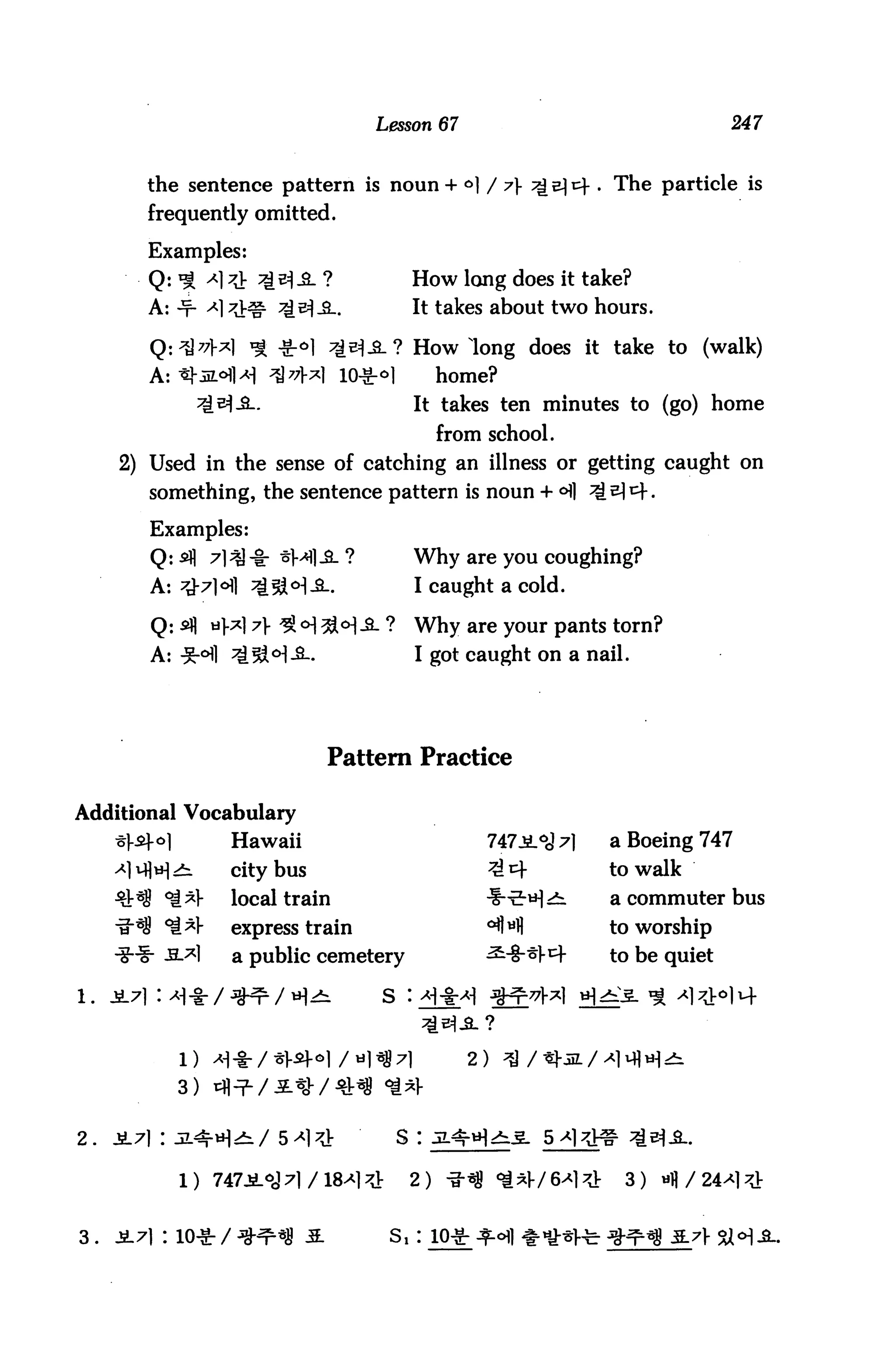 Lesson 67                                       247



         the sentence pattern is noun + °] / 7                        . The particle is
         frequently omitted.

          Examples:
          Q: % A]^                              How long does it take?
          A: -f- A]                             It takes about two hours.

                            -Sr°l                How long does it take to (walk)
          A:                         10-Sr°l         home?
                                                 It takes ten minutes to (go) home
                                                     from school.
      2) Used in the sense of catching an illness or getting caught on
          something, the sentence pattern is noun + <Hl ^t^^.

          Examples:
          Q: *fl 71^1-8: ^Ml-S- ?                Why are you coughing?
          A: 7^71^1 ^[sa<H-S-.                   I caught a cold.

          Q: sfl tij.^17V ^o]3l°]3- ?            Why are your pants torn?
          A: ^-°fl *i!3M-3-.                     I got caught on a nail.




                                    Pattern Practice

Additional Vocabulary
                       Hawaii                             747i°o17l        a Boeing 747
                    city bus                                               to walk
                       local train                                         a commuter bus
                       express train                                       to worship
                       a public cemetery                                   to be quiet




                                                        2)
               3)


2.                                             s :

                                                2)                    71    3)


3 .   JL71 : 10-S: /                       S1 :
 