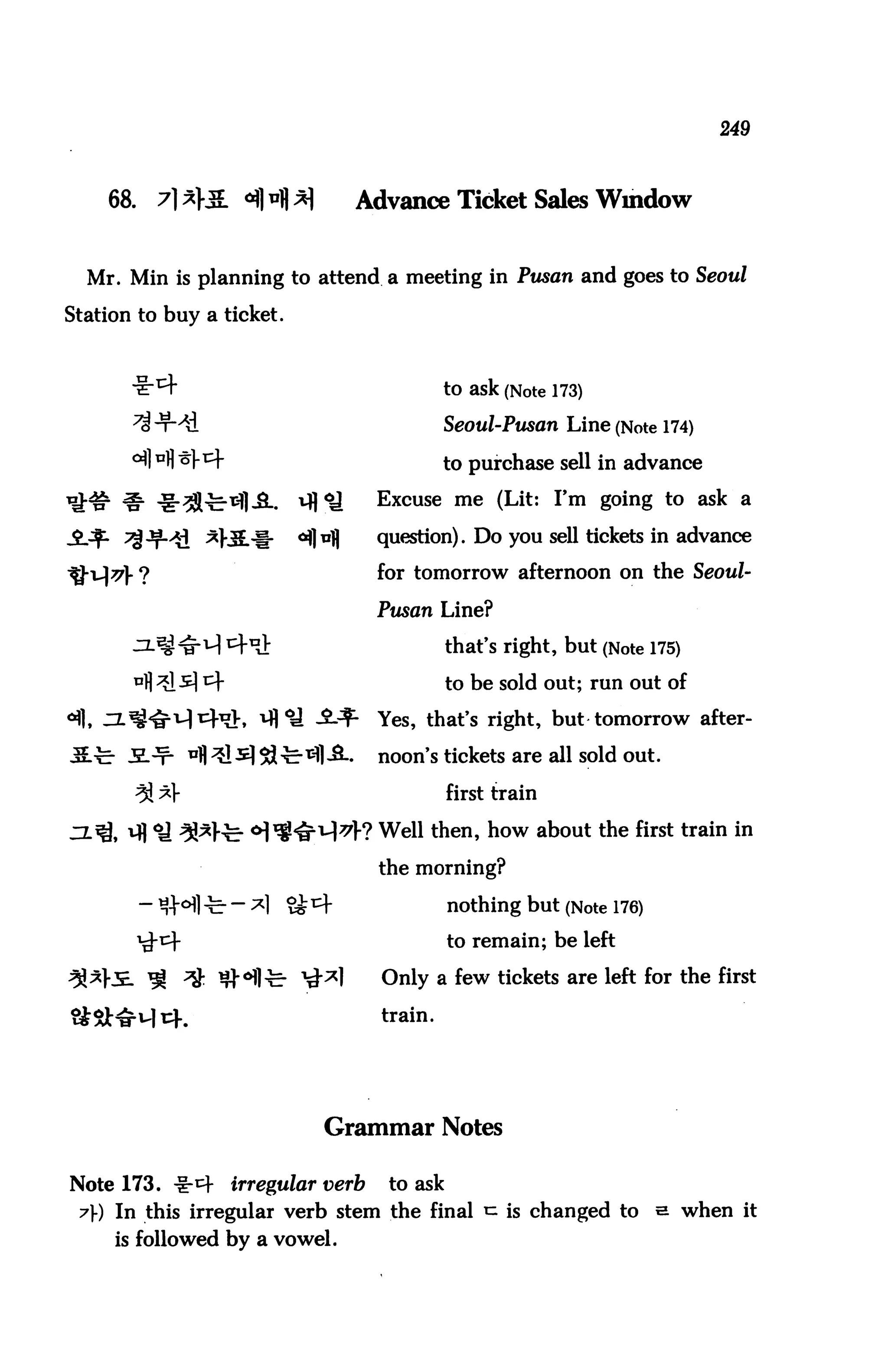 249



    68.   7}*}M. ^H*}                Advance Ticket Sales Window


  Mr. Min is planning to attend a meeting in Pusan and goes to Seoul

Station to buy a ticket.



                                                to ask (Note 173)
                                                Seoul-Pusan Line (Note 174)

                                                to purchase sell in advance
                                      Excuse me (Lit: I'm going to ask a

                *}J3L-j[-   <^]u|)    question). Do you sell tickets in advance

                                      for tomorrow afternoon on the Seoul-

                                      Pusan Line?

                    ^                           that's right, but (Note 175)
                                                to be sold out; run out of

                                      Yes, that's right, but tomorrow after-

      JEL-t- ^fl^l^^'&^l^-.           noon's tickets are all sold out.
       3! ^f                                    first train
                                      Well then, how about the first train in

                                      the morning?

                                                nothing but (Note 176)
                                                to remain; be left

                                       Only a few tickets are left for the first

                                       train.




                               Grammar Notes

Note 173. -1-1=1-   irregular verb     to ask
 7)-) In this irregular verb stem the final ^ is changed to              s when it
     is followed by a vowel.
 