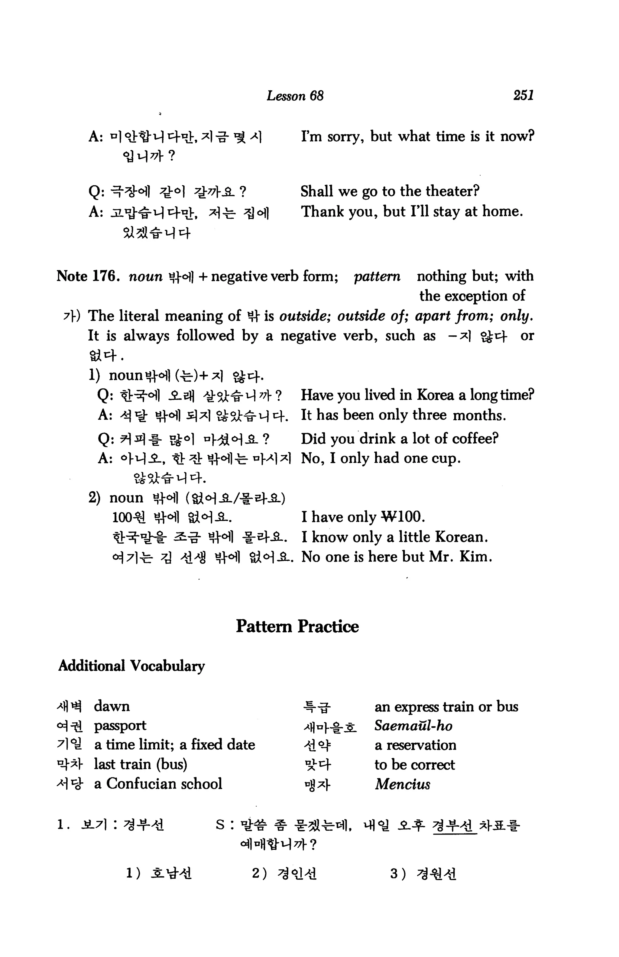Lesson 68                             251


      A:                  L                     I'm sorry, but what time is it now?



      Q:                                        Shall we go to the theater?
      A:                                        Thank you, but I'll stay at home.




Note 176. noun *?|°fl + negative verb form;             pattern   nothing but; with
                                                                  the exception of
 7}) The literal meaning of # is outside; outside of; apart from; only.
      It is always followed by a negative verb, such as               -*1 ££^        or



       Q: -Q^] -£-2fl ^:^^^ 7A ?                Have you lived in Korea a longtime?
       A: ^ ^ «H £]*] ^%t^M 4.                  It has been only three months.

       Q: H ^1 * S°l °H4°1 -S- ?                Did you drink a lot of coffee?
       A: <>Wi, tV ^ Si-^l-fe- UM^1 No, I only had one cup.

      2) noun
           100^ HH1                             I have only W100.
                                                I know only a little Korean.
                                              . No one is here but Mr. Kim.




                                    Pattern Practice

Additional Vocabulary


       dawn                                                an express train or bus
       passport                                            Saemaul-ho
       a time limit; a fixed date                          a reservation
       last train (bus)                                    to be correct
       a Confucian school                                  Mencius


l.   jL7i :                   s :



              1)                      2)                     3)
 