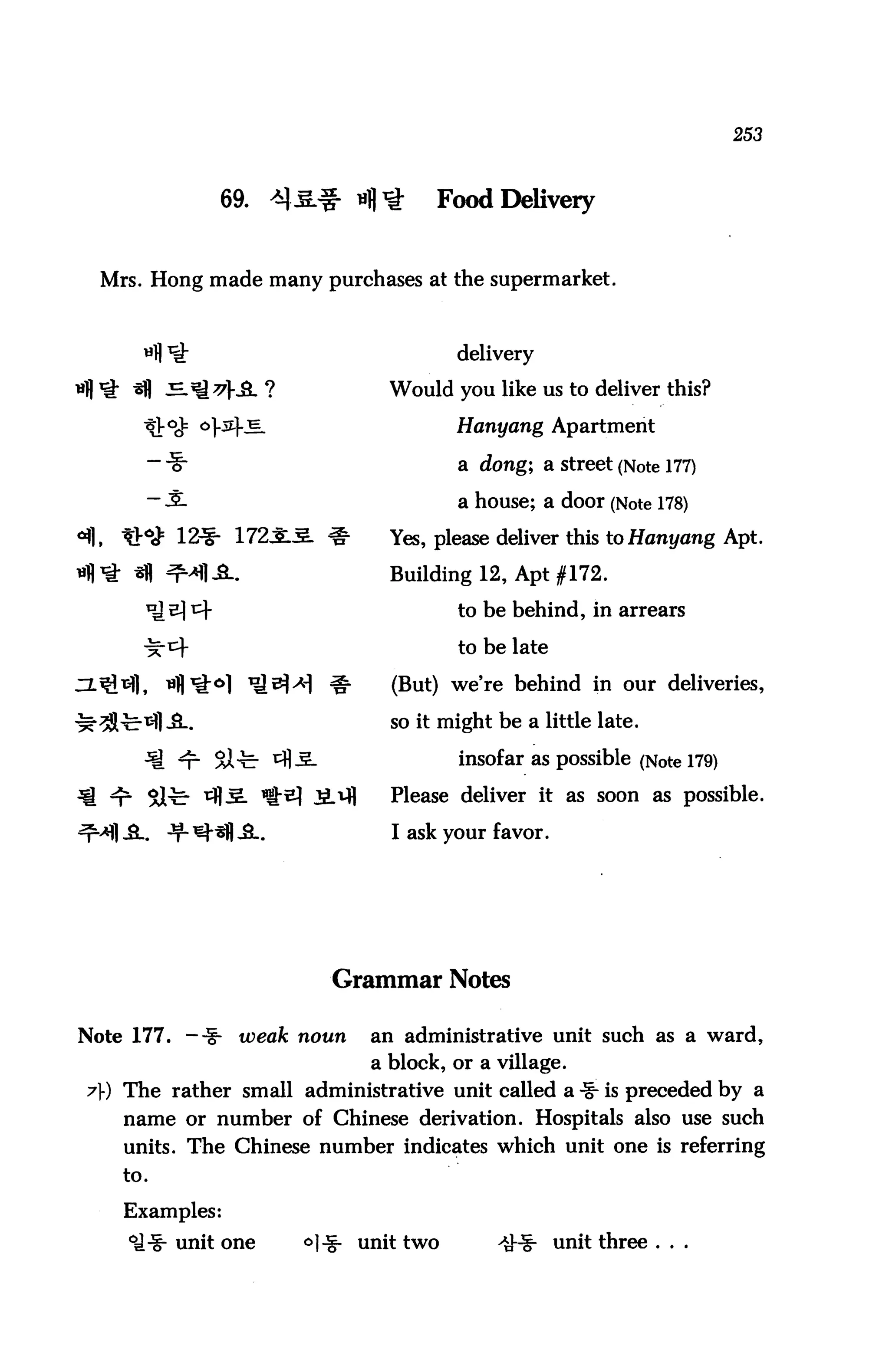 253



                69.    ^3& "fl^         Food Delivery


  Mrs. Hong made many purchases at the supermarket.



                                          delivery

                                   Would you like us to deliver this?

                                          Hanyang Apartment

       — "■§-                             a dong; sl street (Note 177)
       - .S.                              a house; a door (Note 178)
                            o-     Yes, please deliver this to Hanyang Apt.

                                   Building 12, Apt #172.

                                          to be behind, in arrears

                                          to be late

                            §■     (But) we're behind in our deliveries,

                                   so it might be a little late.

                                          insofar as possible (Note 179)

          5lfe ^JxL ^2] i^fl       Please deliver it as soon as possible.

                                   I ask your favor.




                           Grammar Notes

Note 177. — ■§•   weak noun      an administrative unit such as a ward,
                                 a block, or a village.
7) The rather small administrative unit called a -§^ is preceded by a
    name or number of Chinese derivation. Hospitals also use such
    units. The Chinese number indicates which unit one is referring
    to.

    Examples:
            unit one     ^1-i- unit two        4H|- unit three . . .
 