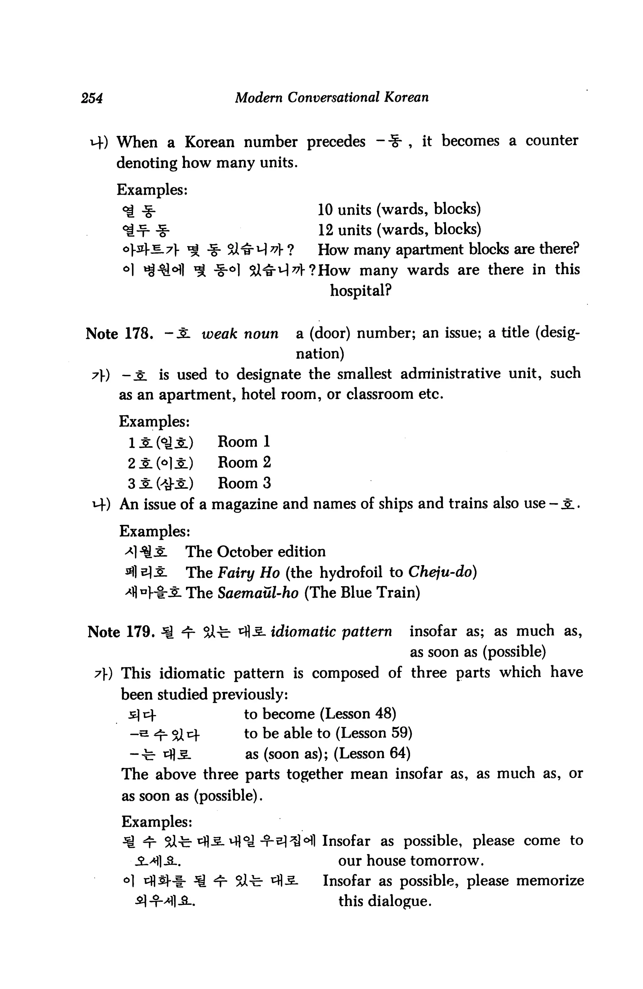 254                        Modern Conversational Korean


 M-) When a Korean number precedes -■§■ , it becomes a counter
      denoting how many units.

      Examples:
      ^ -g-                             10 units (wards, blocks)
      ^-f- -g-                          12 units (wards, blocks)
      o}&Tz_7} ^ j|- %l^q 77} ?        How many apartment blocks are there?
      °l ^^°fl ^ -§-°l XJHr^^How many wards are there in this
                                           hospital?


Note 178. -3L weak noun             a (door) number; an issue; a title (desig
                                    nation)
 t) -JL is used to designate the smallest administrative unit, such
      as an apartment, hotel room, or classroom etc.

      Examples:
       1 Jl (°A Jl)      Room 1
       2iM±)             Room 2
       3 Jl (>£3:)       Room 3
 M-) An issue of a magazine and names of ships and trains also use - J:.

      Examples:
       ^1Q J:        The October edition
                     The Fairy Ho (the hydrofoil to Cheju-do)
                     The Saemaul-ho (The Blue Train)


Note 179. ^ 4- SSJl-fe- ^fl-S. idiomatic pattern       insofar as; as much as,
                                                         as soon as (possible)
 7) This idiomatic pattern is composed of three parts which have
      been studied previously:
       s] r^-                to become (Lesson 48)
       -e ^ ojt}             to be able to (Lesson 59)
       -•c- tfl-S.           as (soon as); (Lesson 64)
      The above three parts together mean insofar as, as much as, or
      as soon as (possible).

      Examples:
      ^ i1 9X^r ^^-^i°i -t-^^MI Insofar as possible, please come to
        .2->M]-9l.                          our house tomorrow.
      °1 ^^l-i- ^€ <r- SX^r ^5.         Insofar as possible, please memorize
                                            this dialogue.
 