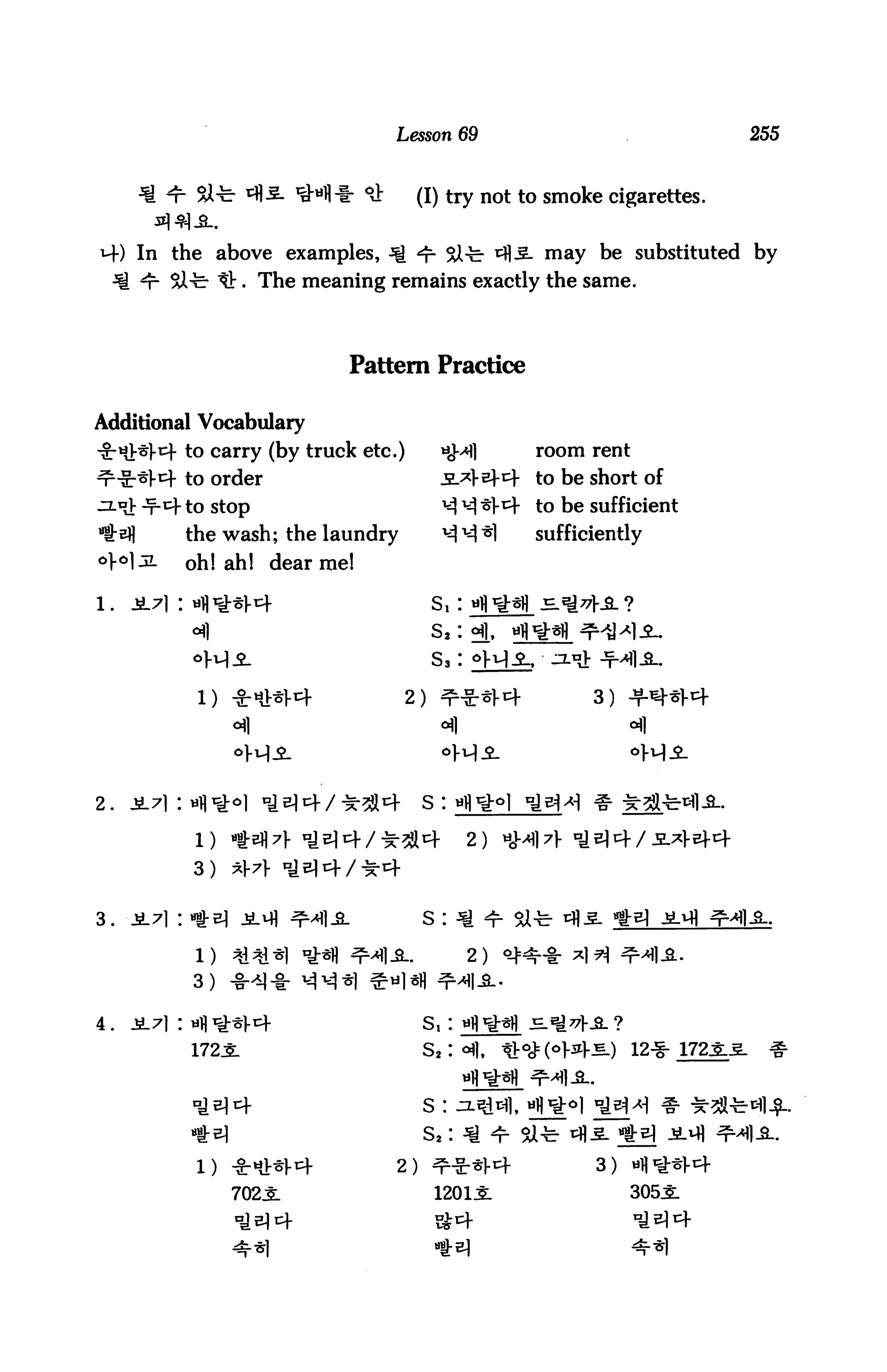 Lesson 69                                  255



              Sft-                    °J:     (I) try not to smoke cigarettes.

       In the above examples, Q ^ Si-b ^fl-S- may be substituted by
       *r SZ-c- It. The meaning remains exactly the same.



                                  Pattern Practice

Additional Vocabulary
-£-«Hr]-cf to carry (by truck etc.)                HMI             room   rent

^-Sr^l-1} to order                                                 to be short of
^Lx£ -t-1^ to stop                                                 to be sufficient
^Bfl         the wash; the laundry                                 sufficiently
o}o]jl       Qh) ahj    (Jear
                                me!

1.   1L7] I ufl^Sl-cf                             Si: wfl^fl
                                                  s2: °f|,   «fl
                                                  s3: dH^-

              1) ***!■«+                    2)                            3) +«*•*
                                                                               of|




2.   JL7l:                                       SI

                                                        2)
             3)


3.                                               S :

              1)                                        2)
             3)

4.                                               s,:
             172J:



                                                 S !

                                                 Sa :
                                            2)                            3)

                     702X                         1201J:                       305J:
 