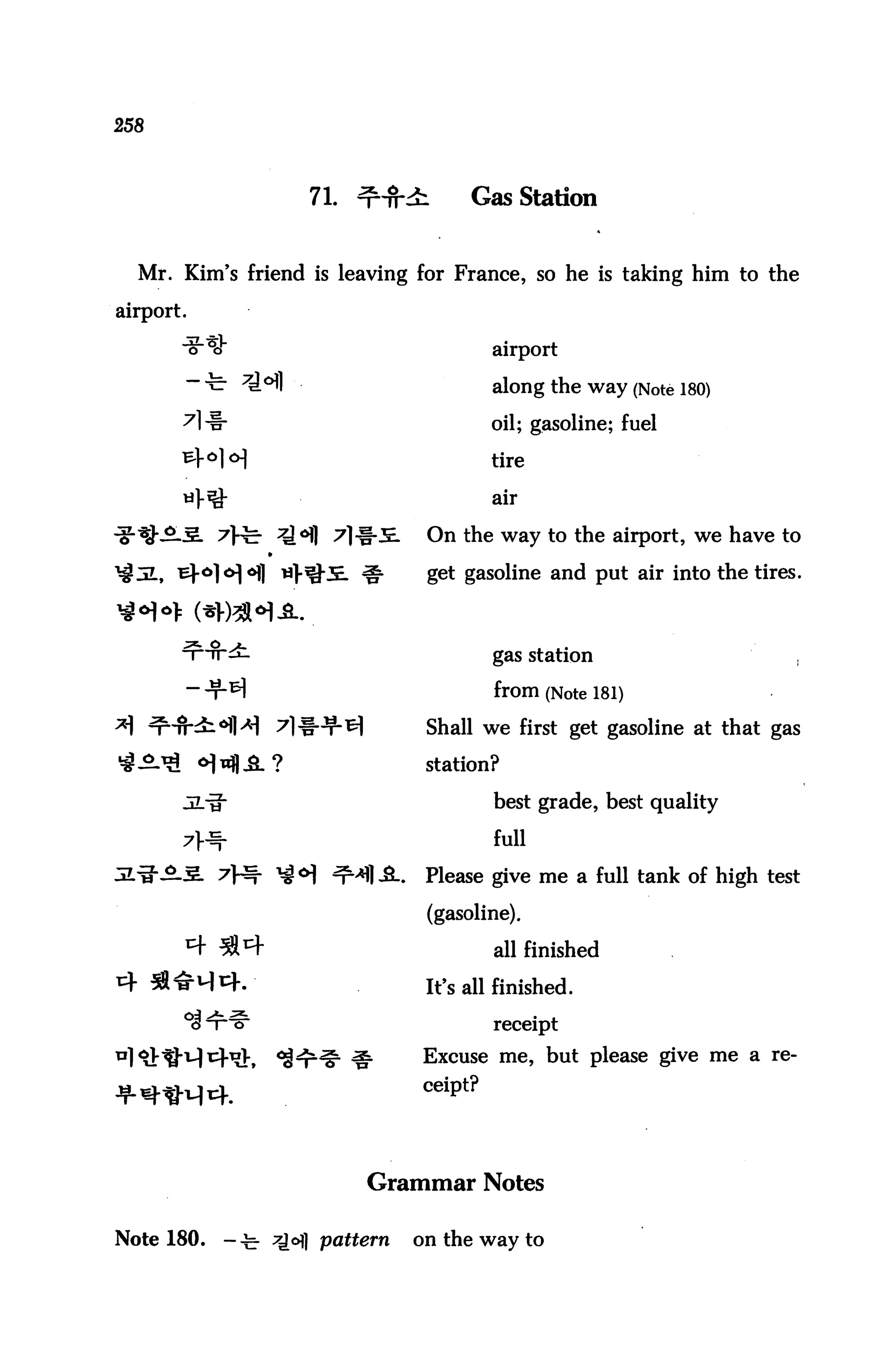 258



                        71. ^HMi         Gas Station


  Mr. Kim's friend is leaving for France, so he is taking him to the

airport.

            ^                               airport
                                            along the way (Note 180)

                                            oil; gasoline; fuel

                                            tire

                                            air

                                    On the way to the airport, we have to

                                    get gasoline and put air into the tires.



                                            gas station

                                            from (Note 181)
                                    Shall we first get gasoline at that gas

                                    station?

                                            best grade, best quality

                                            full

                                    Please give me a full tank of high test

                                    (gasoline).

                                            all finished

                                    It's all finished.

                                            receipt

                                   Excuse me, but please give me a re-

                                   ceiPt?


                             Grammar Notes

Note 180.       -^- Q6) pattern   on the way to
 