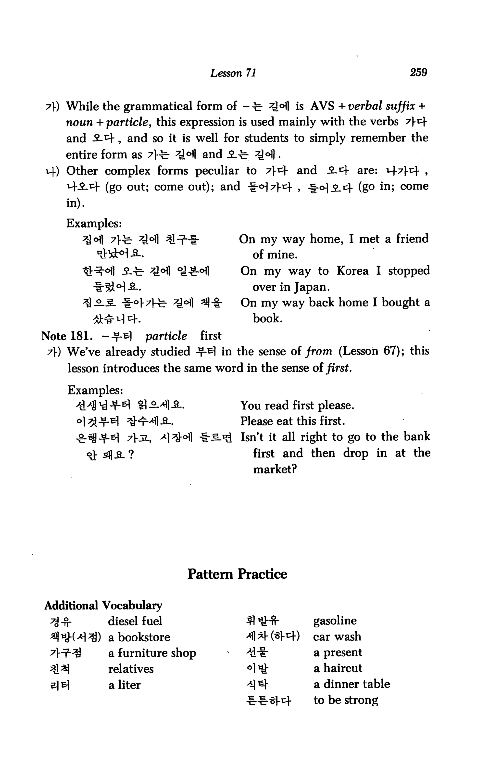 Lesson 71                                259


7) While the grammatical form of - -b ^1 is AVS + verbal suffix +
    noun + particle, this expression is used mainly with the verbs 7t
    and ^-^, and so it is well for students to simply remember the
    entire form as 7}-b ^°fl and ^.-b *H].
14) Other complex forms peculiar to 7t± and                  .S-^f are: M-7J-E+ ,
    i-SLk (go out; come out); and -fr0^)-^ , -§-0).£_i+ (go in; come
    in).

    Examples:
                                           On my way home, I met a friend
                                             of mine.
                                           On my way to Korea I stopped
                                             over in Japan.
                                           On my way back home I bought a
                                             book.
Note 181.   -+b]      particle     first
 7) We've already studied ^M in the sense of from (Lesson 67); this
    lesson introduces the same word in the sense of first.

    Examples:
                                           You read first please.
                                           Please eat this first.
      .g-^jjjjLsi 7>jL, ^l'SHl ^^-^ Isn't it all right to go to the bank
                                             first and then drop in at the
                                             market?




                                 Pattern Practice

Additional Vocabulary
            diesel fuel                     fl HHr          gasoline
            a bookstore                     ^1 * (^l-^f)   car wash
            a furniture shop                ^dii:           a present
            relatives                       °1 *£           a haircut
            a liter                         ^] ^            a dinner table
                                                     cf     to be strong
 