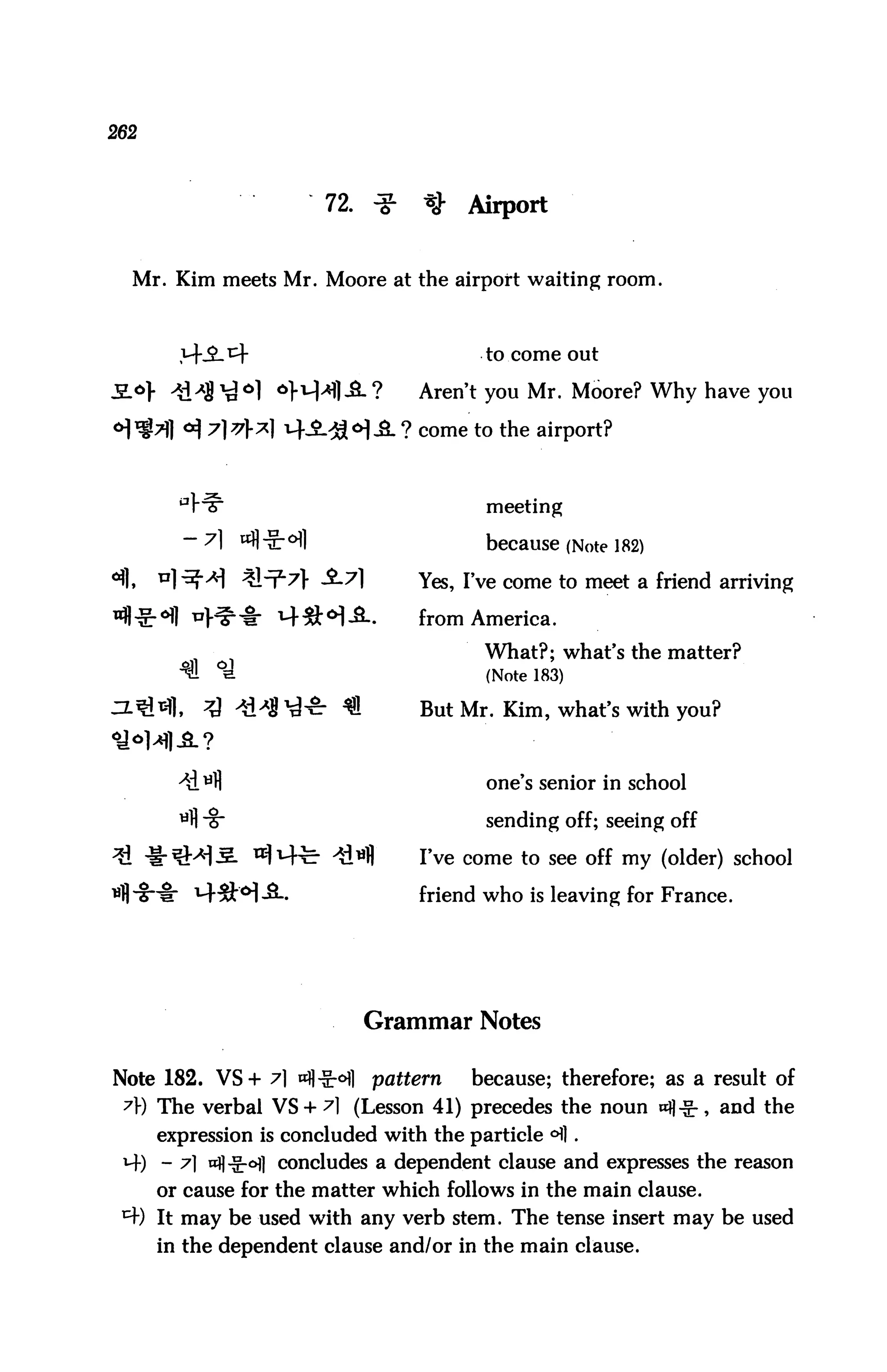 262



                           72. ^     ^   Airport


  Mr. Kim meets Mr. Moore at the airport waiting room.



                                           to come out

                    *}i-M|J8-?      Aren't you Mr. Moore? Why have you

                                   ? come to the airport?



                                           meeting

        — 7] wfl it- ofl                   because (Note 182)
                                    Yes, I've come to meet a friend arriving

                                    from America.
                                           What?; what's the matter?
                                           (Note 183)

                                    But Mr. Kim, what's with you?



                                           one's senior in school

                                           sending off; seeing off

                                    I've come to see off my (older) school

                                    friend who is leaving for France.




                             Grammar Notes

Note 182. VS+ 7] nfl-g-ofl    pattern     because; therefore; as a result of
 7r) The verbal VS + ^1 (Lesson 41) precedes the noun «fl^-, and the
      expression is concluded with the particle °fl .
 i~f) - 7] ttfl-§:*>fl concludes a dependent clause and expresses the reason
      or cause for the matter which follows in the main clause.
 ^W It may be used with any verb stem. The tense insert may be used
      in the dependent clause and/or in the main clause.
 