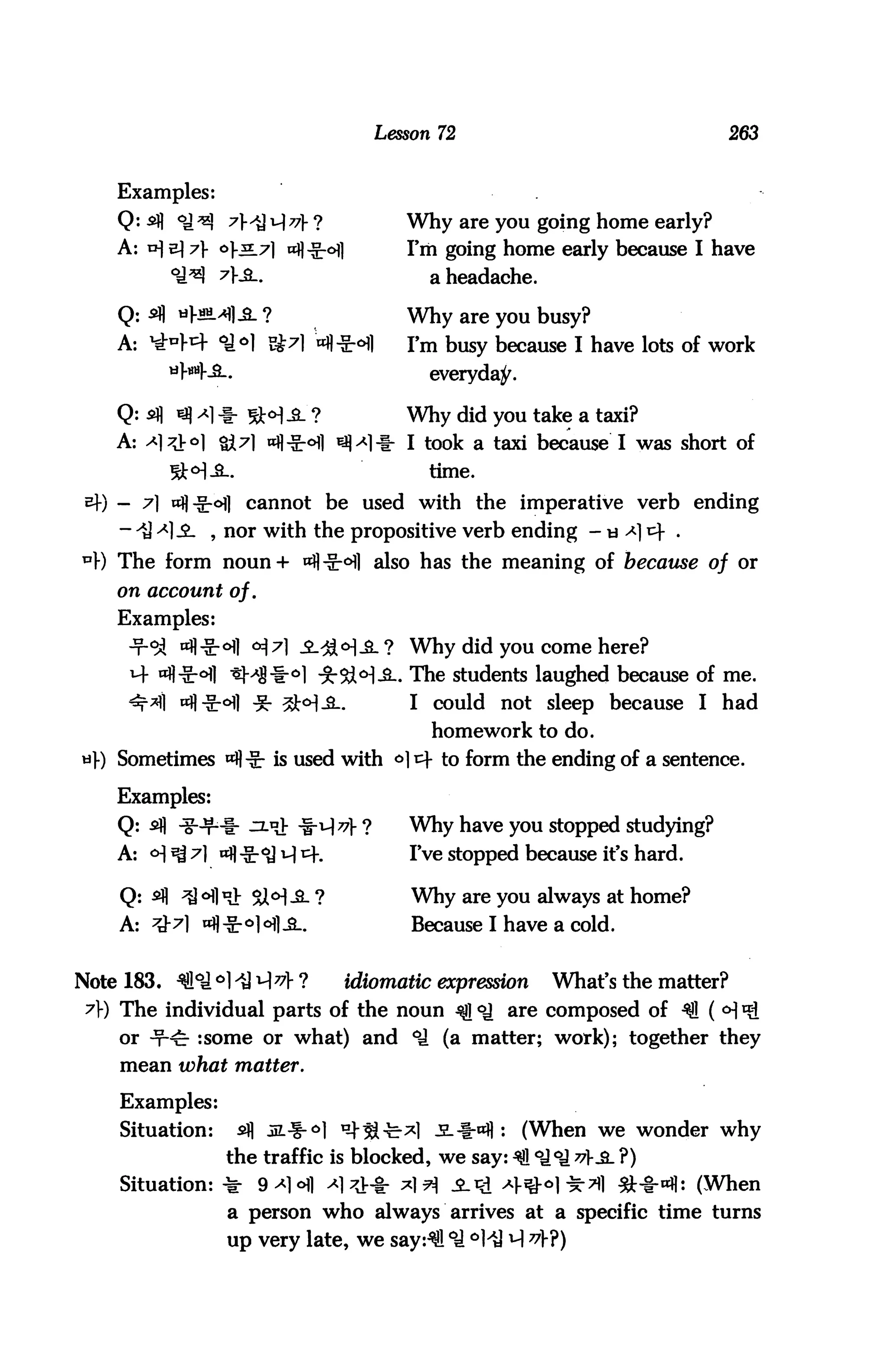 Lesson 72                                263


    Examples:
    Q: sfl              ^ 1^77} ?            Why are you going home early?
    A: v]      7]- °}^                       I'm going home early because I have
                                                a headache.

     Q: sfl   V««4^?                         Why are you busy?
    A: ^          <fi°l Bt^l =«fl-Sr*HH      I'm busy because I have lots of work
                                                everyday.

    Q: sfl        -I-                        Why did you take a taxi?
    A:                                       1 took a taxi because I was short of
                                                time,

 sf) -                  cannot be used with the imperative verb ending
     - ^ >*]-£- , nor with the propositive verb ending -
    The form noun+                        also has the meaning of because of or
    on account of.
    Examples:
                                             Why did you come here?
                                            . The students laughed because of me.
                                             I could not sleep because I had
                                                homework to do.
    Sometimes             is used with o] t- to form the ending of a sentence.

    Examples:
    Q: sfl                                   Why have you stopped studying?
    A: <H ^ t "fl -Sr^J H ^                 IVe stopped because it's hard.

     Q:       ^ ofl«>- Si<H-2- ?              Why are you always at home?
     A:                                       Because I have a cold.


Note 183. ^ffl°J °1 ^ M^> ?         idiomatic expression      What's the matter?
 7]-) The individual parts of the noun ^ °J are composed of ^1 (
     or ^^ :some or what) and °J (a matter; work); together they
     mean what matter.

     Examples:
     Situation:     sfl ^l^-^} ^S-b*l i*«fl :               (When we wonder why
                   the traffic is blocked, we say: ^ °J°J v3. ?)
     Situation: ^        9*l°fl ^1^4- ^1^ ^.Pi a^oI^-tII ^t*nfl: (When
                   a person who always arrives at a specific time turns
                   up very late, we say:^! °J °l
 