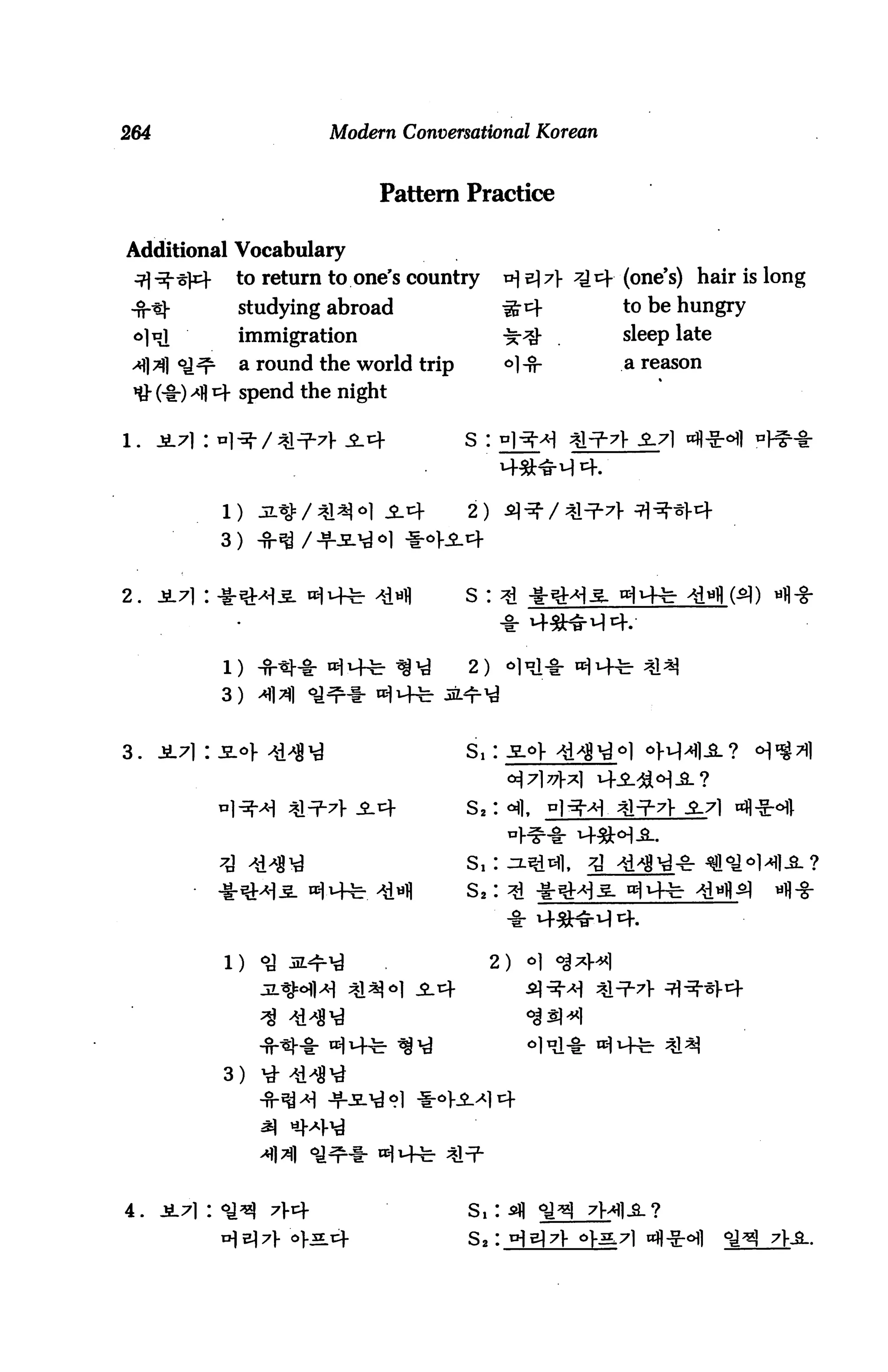 264                      Modern Conversational Korean


                               Pattern Practice

Additional Vocabulary
 j -%~s]c-    to return to one's country      a] e) 7}   (one's) hair is long
                studying abroad                 #cf        to be hungry
                immigration                     ^-^ .
                a round the world trip          °l-5f-     a reason

 *# (-§-) -*fl 4 spend the night

1.    Jt7i:                              s :



                                         2)

               3)


2.




                                         2)
               3)


3.                                       s,




                                              2)




               3)




4.                                       s,:

                                         s8 :
 