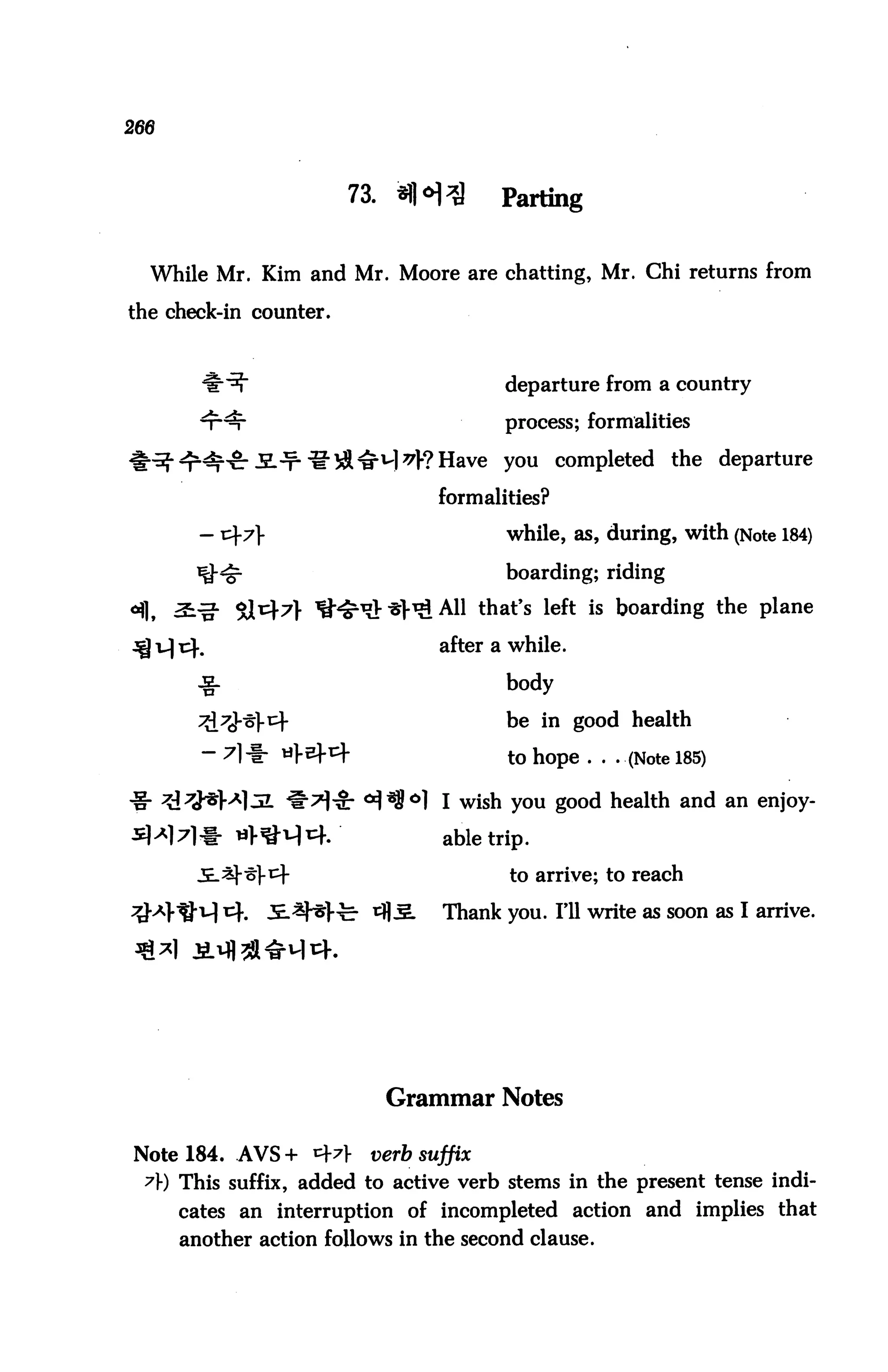 73.             Parting


  While Mr. Kim and Mr. Moore are chatting, Mr. Chi returns from

the check-in counter.



                                         departure from a country

                                         process; formalities

                                         you    completed the departure

                                 formalities?
                                         while, as, during, with (Note 184)

                                         boarding; riding

                                 All that's left is boarding the plane

                                 after a while.

       -g.                               body

                                         De m good health
                                         to hope . . . (Note 185)

                                  I wish you good health and an enjoy-

                                  able trip.

                                         to arrive; to reach

                                  Thank you. Fll write as soon as I arrive.




                              Grammar Notes

Note 184. AVS+ 4*r      verb suffix
 A) This suffix, added to active verb stems in the present tense indi
     cates an interruption of incompleted action and implies that
     another action follows in the second clause.
 