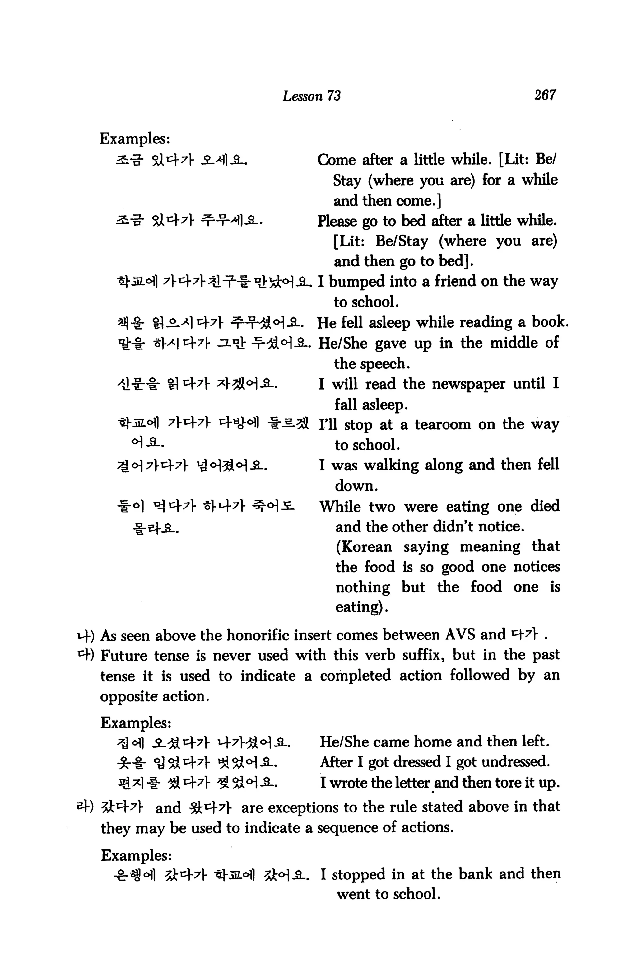 Lesson 73                              267


   Examples:
                                     Come after a little while. [Lit: Be/
                                       Stay (where you are) for a while
                                       and then come.]
          9X^7}                      please go to bed after a little while.
                                        [Lit: Be/Stay (where you are)
                                        and then go to bed].
                                     I bumped into a friend on the way
                                       to school.
          81-2-^1471-                He fell asleep while reading a book.
                                     He/She gave up in the middle of
                                        the speech.
                                     I will read the newspaper until I
                                        fall asleep,
                                     ni stOp at a tearoom on the way
                                        to school.
                                     I was walking along and then fell
                                        down.
                                     While two were eating one died
                                        and the other didn't notice.
                                        (Korean saying meaning that
                                        the food is so good one notices
                                        nothing but the food one is
                                        eating).

M-) As seen above the honorific insert comes between AVS and
4) Future tense is never used with this verb suffix, but in the past
   tense it is used to indicate a completed action followed by an
   opposite action.

   Examples:
     ^ o] 3-<&i=)-7} ^7}>£o]£_.     He/She came home and then left.
                  7V ^ 3M-S-.        After I got dressed I got undressed.
                                     I wrote the letter and then tore it up.

           and fk&A are exceptions to the rule stated above in that
   they may be used to indicate a sequence of actions.

   Examples:
                                   . I stopped in at the bank and then
                                        went to school.
 