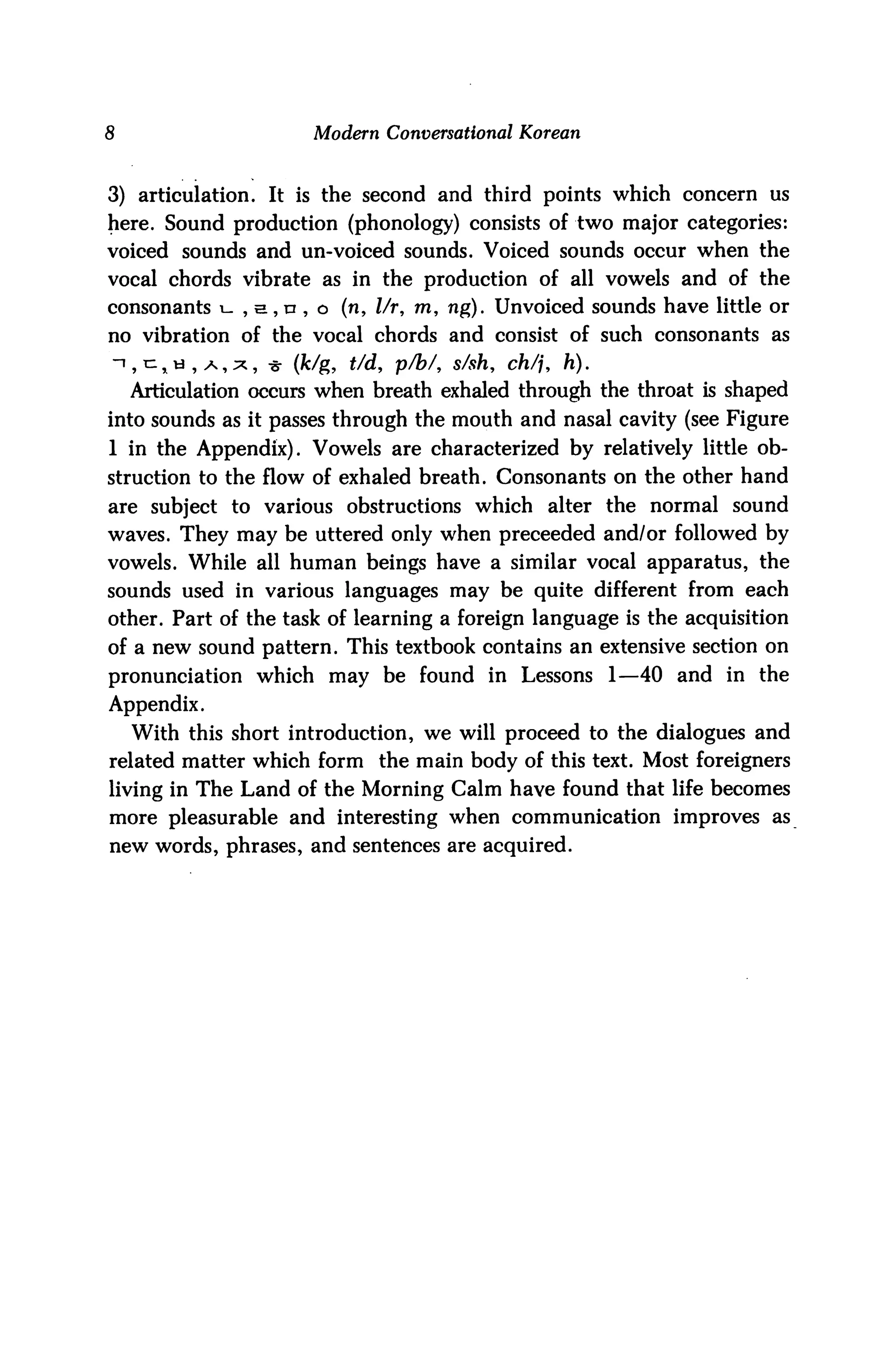 8                     Modern Conversational Korean



3) articulation. It is the second and third points which concern us
here. Sound production (phonology) consists of two major categories:
voiced sounds and un-voiced sounds. Voiced sounds occur when the
vocal chords vibrate as in the production of all vowels and of the
consonants i- , s, n , o (n, l/r, m, ng). Unvoiced sounds have little or
no vibration of the vocal chords and consist of such consonants as
ijC^ti^A,^, -8- (fc/g, t/d, p/b/, s/sh, ch/j, h).
    Articulation occurs when breath exhaled through the throat is shaped
into sounds as it passes through the mouth and nasal cavity (see Figure
1 in the Appendix). Vowels are characterized by relatively little ob
struction to the flow of exhaled breath. Consonants on the other hand
are subject to various obstructions which alter the normal sound
waves. They may be uttered only when preceeded and/or followed by
vowels. While all human beings have a similar vocal apparatus, the
sounds used in various languages may be quite different from each
other. Part of the task of learning a foreign language is the acquisition
of a new sound pattern. This textbook contains an extensive section on
pronunciation which may be found in Lessons 1—40 and in the
Appendix.
    With this short introduction, we will proceed to the dialogues and
related matter which form the main body of this text. Most foreigners
living in The Land of the Morning Calm have found that life becomes
more pleasurable and interesting when communication improves as
new words, phrases, and sentences are acquired.
 