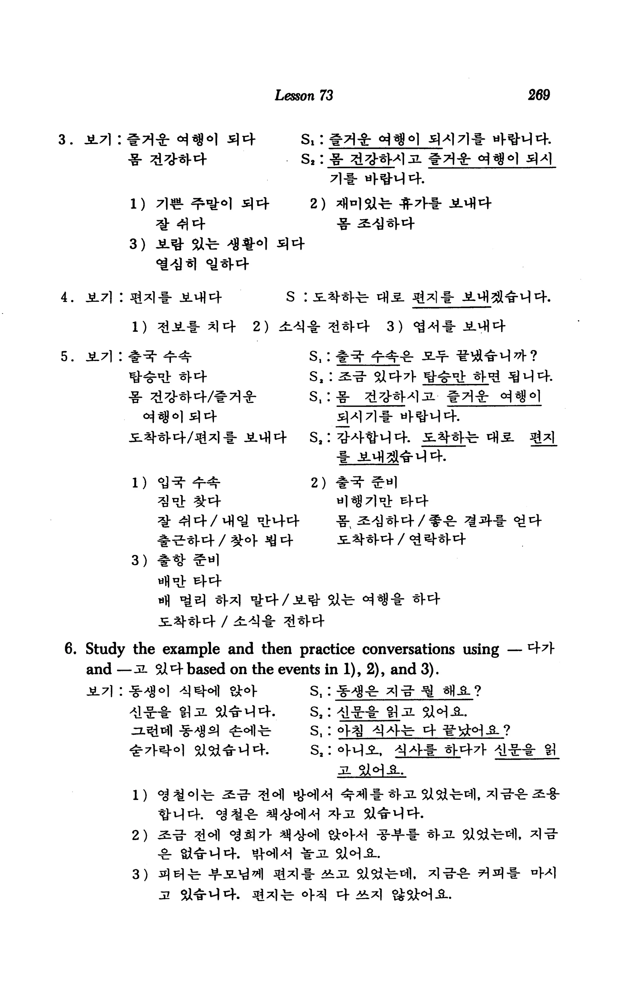 Lesson 73                  269


3.   JL7]:                            s,:
                                      s,: -g- j
                                               7M-41H4.
                                         2)


             3)



4.                                 S :

                             2)

5.                                       s,:
                                         s,: i-

                                         s,: -g-




                                         2)




                              <4



                                              Stl-
                        It

6. Study the example and then practice conversations using
     and —JL 3X^based on the events in 1), 2), and 3).


                       sa*M4.            s2:
                                         s,
                                         sa:




             2)


             3)
 