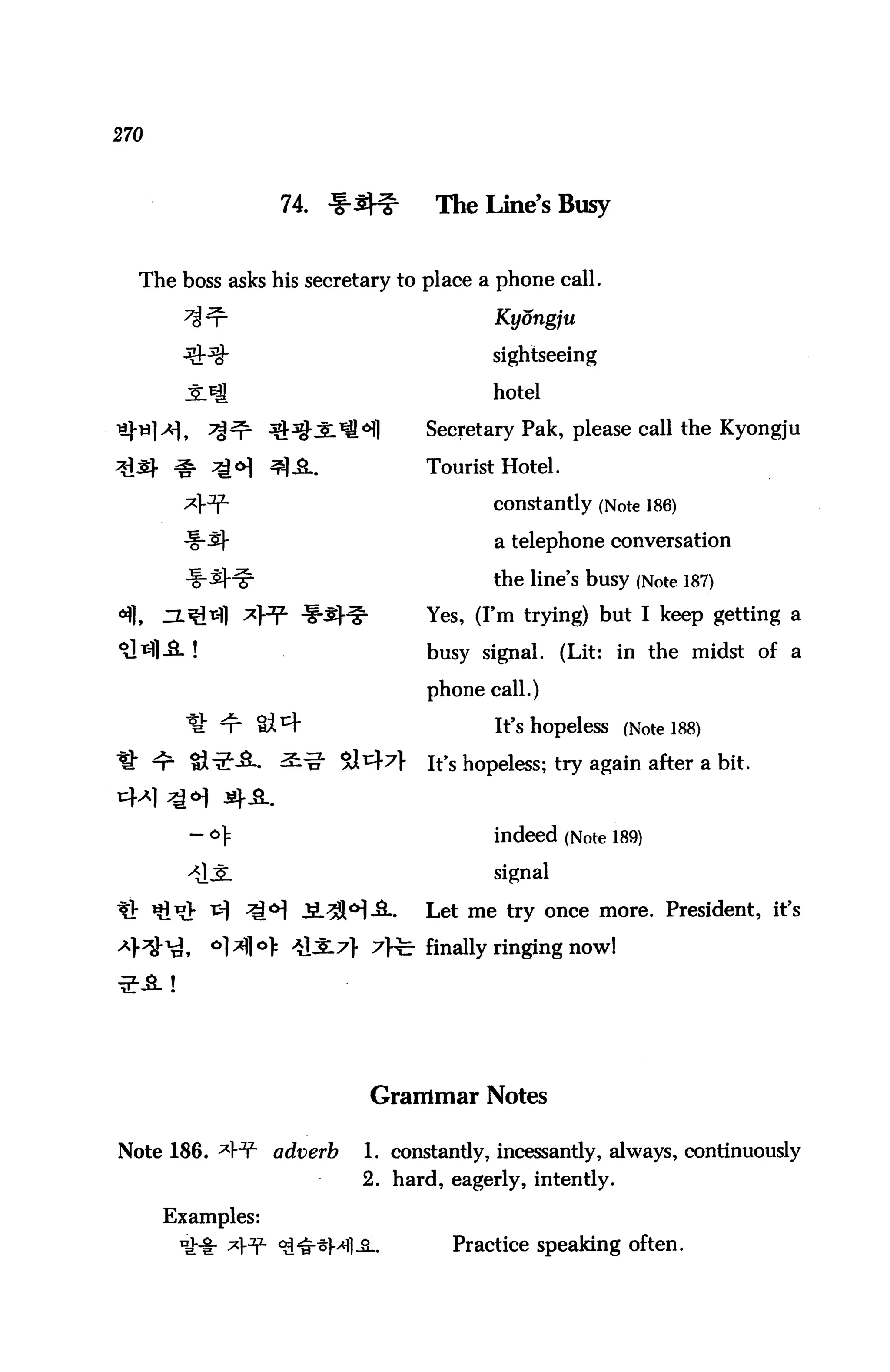 270



                       74. f-3^     The Line's Busy


   The boss asks his secretary to place a phone call.

                                           Kyongju

                                           sightseeing

                                           hotel

       ] a),   7%^- ^^-Jl^^l       Secretary Pak, please call the Kyongju

                                   Tourist Hotel.

                                           constantly (Note 186)

                                           a telephone conversation

                                           the line's busy (Note 187)

«flf    Zl^^] ^H1" ^i-^r^          Yes, (I'm trying) but I keep getting a
^                                  busy signal. (Lit: in the midst of a
                                   phone call.)

                                           It's hopeless (Note 188)

                                   It's hopeless; try again after a bit.

                ^ A.

                1=                         indeed (Note 189)

                                           signal

                                   Let me try once more. President, it's

           ,   ol*fl°> ^31^} 7>fe finally ringing now!




                              Grammar Notes

Note 186. ^H1- adverb        1. constantly, incessantly, always, continuously
                             2. hard, eagerly, intently.

        Examples:
                                      Practice speaking often.
 