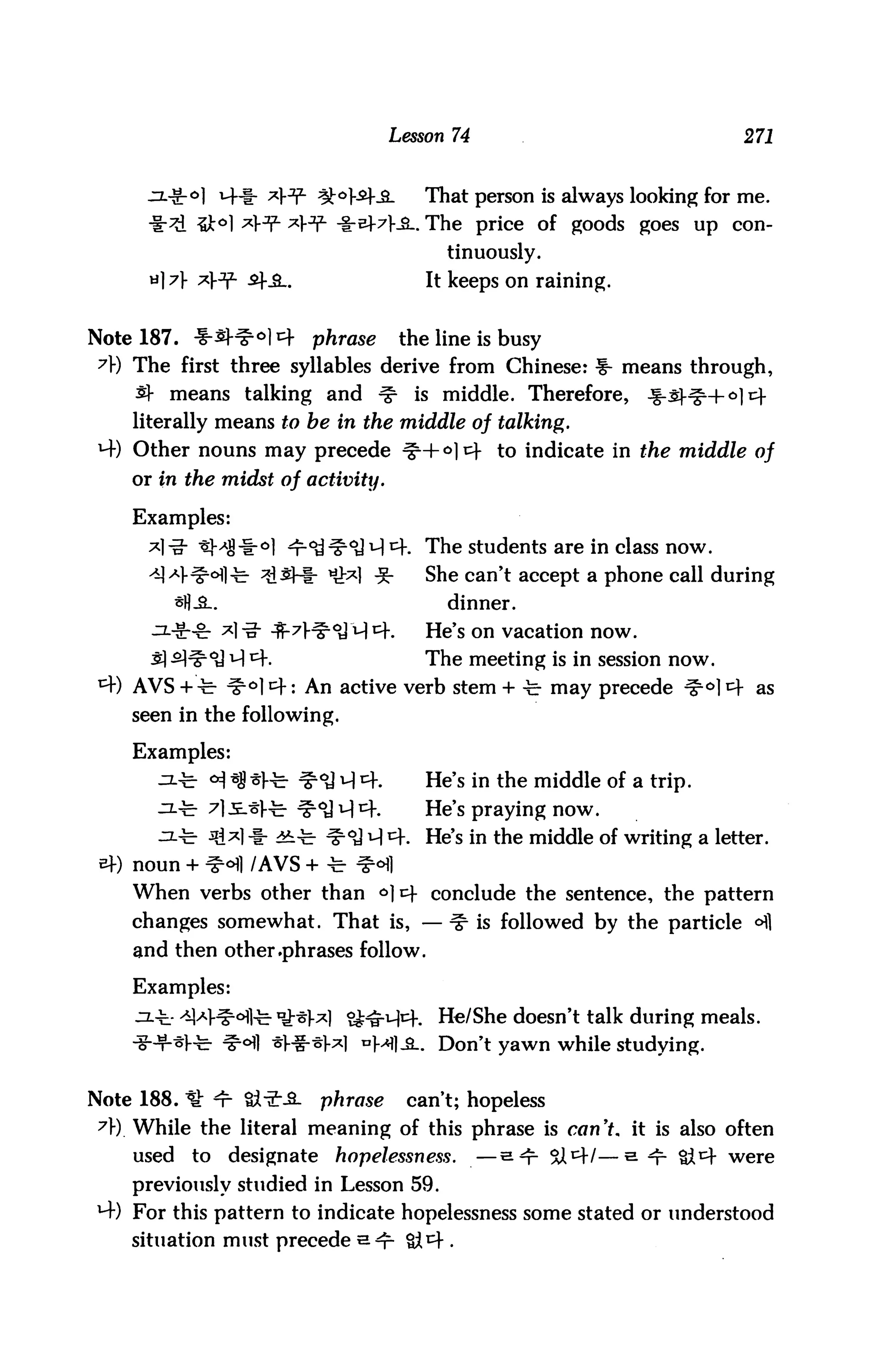 Lesson 74                              271


                                           That person is always looking for me.
           %ko] A^ A3^ -i-e+7l-_a.. The price of goods goes up con
                                             tinuously.
        A A^ -S+-3-.                       It keeps on raining.


Note 187. -f-s^ °1 A    phrase          the line is busy
A) The first three syllables derive from Chinese: f- means through,
    s}- means talking and          ^     is middle. Therefore,     Jf-j-HgH-o] tf
    literally means to be in the middle of talking.
*4) Other nouns may precede ^+°1^- to indicate in the middle of
    or in the midst of activity.

    Examples:
                                           The students are in class now.
                                           She can't accept a phone call during
                                             dinner.
                                           He's on vacation now.
                                           The meeting is in session now.
    AVS +-c- ^°1 *: An active verb stem + -fe- may precede ^°] A as
    seen in the following.

    Examples:
                            oJ ^ 4.        He's in the middle of a trip.
                            <y q tf.       He's praying now.
      ^."c- 3i*l -t- 4t-fe- ^°J M 4. He's in the middle of writing a letter,
    noun + ^ofl /AVS + -fe ^<Hl
    When verbs other than 6]4 conclude the sentence, the pattern
    changes somewhat. That is, — ^ is followed by the particle <^1
    and then other .phrases follow.

    Examples:
    jit ^V^ofl^. *£-s)-x) S^H^f.            He/She doesn't talk during meals.
    iHr-*l"te- ^°fl *l-i-*W nHl-S.. Don't yawn while studying.


Note 188. * ^r Q^S-         phrase       can't; hopeless
7r). While the literal meaning of this phrase is can't, it is also often
    used   to   designate     hopelessness.        —s^ 3tl—s ^- Qc were
    previously studied in Lesson 59.
M-) For this pattern to indicate hopelessness some stated or understood
    situation must precede a^
 