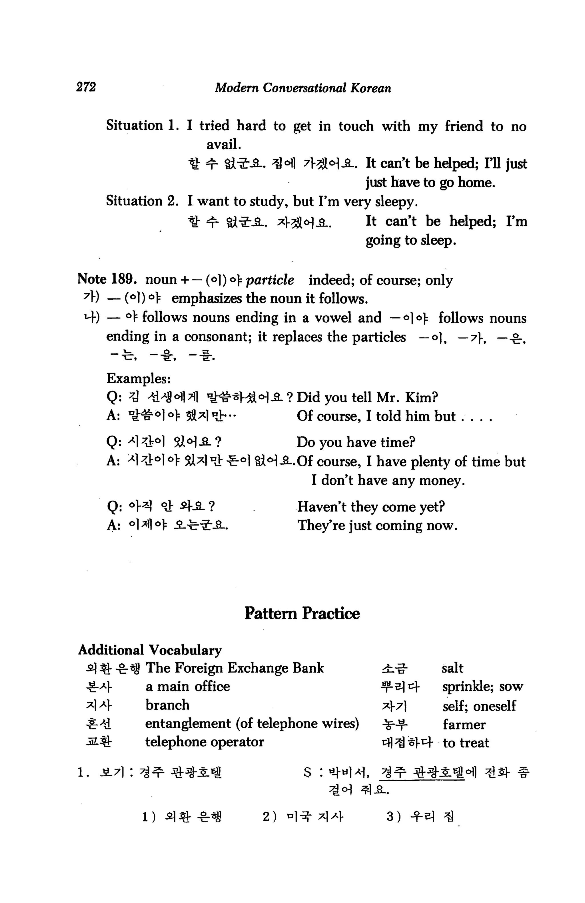 272                        Modern Conversational Korean


      Situation 1. I tried hard to get in touch with my friend to no
                        avail.
                     H: 4- &*-£-. 3H 71-2M-SL. It can't be helped; I'll just
                                                    just have to go home.
      Situation 2. I want to study, but I'm very sleepy.
                     ^t *r- §}-2"JL *}-3MJL.        It can't be helped; I'm
                                                    going to sleep.


Note 189. noun + — (*]) °} particle       indeed; of course; only
 7) — (°1) °> emphasizes the noun it follows.
 *+) — ° follows nouns ending in a vowel and — <=>] ° follows nouns
      ending in a consonant; it replaces the particles       — o]f — 7f, —^,


      Examples:
      Q: 7A 'SMMXI ^#3m°]£- ? Did you tell Mr. Kim?
      A: n^&olo> 581^1 *••              Of course, I told him but ....

      Q: ^l^l SZ<H-^-?                  Do you have time?
      A: ^l^Jr^ol:^!^^ o)         §}<H JLOf course, I have plenty of time but
                                           I don't have any money.

       Q: °}^ <& -^-^- ?                Haven't they come yet?
       A: °1^1°> ^.-c-2--SL.            They're just coming now.




                                 Pattern Practice

Additional Vocabulary
 ^1 ^ -€r*8 The Foreign Exchange Bank                 4iiI      salt
 ^-^1-       a main office                            Ts*     sprinkle; sow
 *|>M-       branch                                   *?1      self; oneself
 ^-^i        entanglement (of telephone wires)        ^r        farmer
 -SL^        telephone operator                       i^Hm^r to treat

l.    jL7i: 7^^ ^t^-s-^i                 s : *-M*l,   ^n



                                   2)                  3)
 