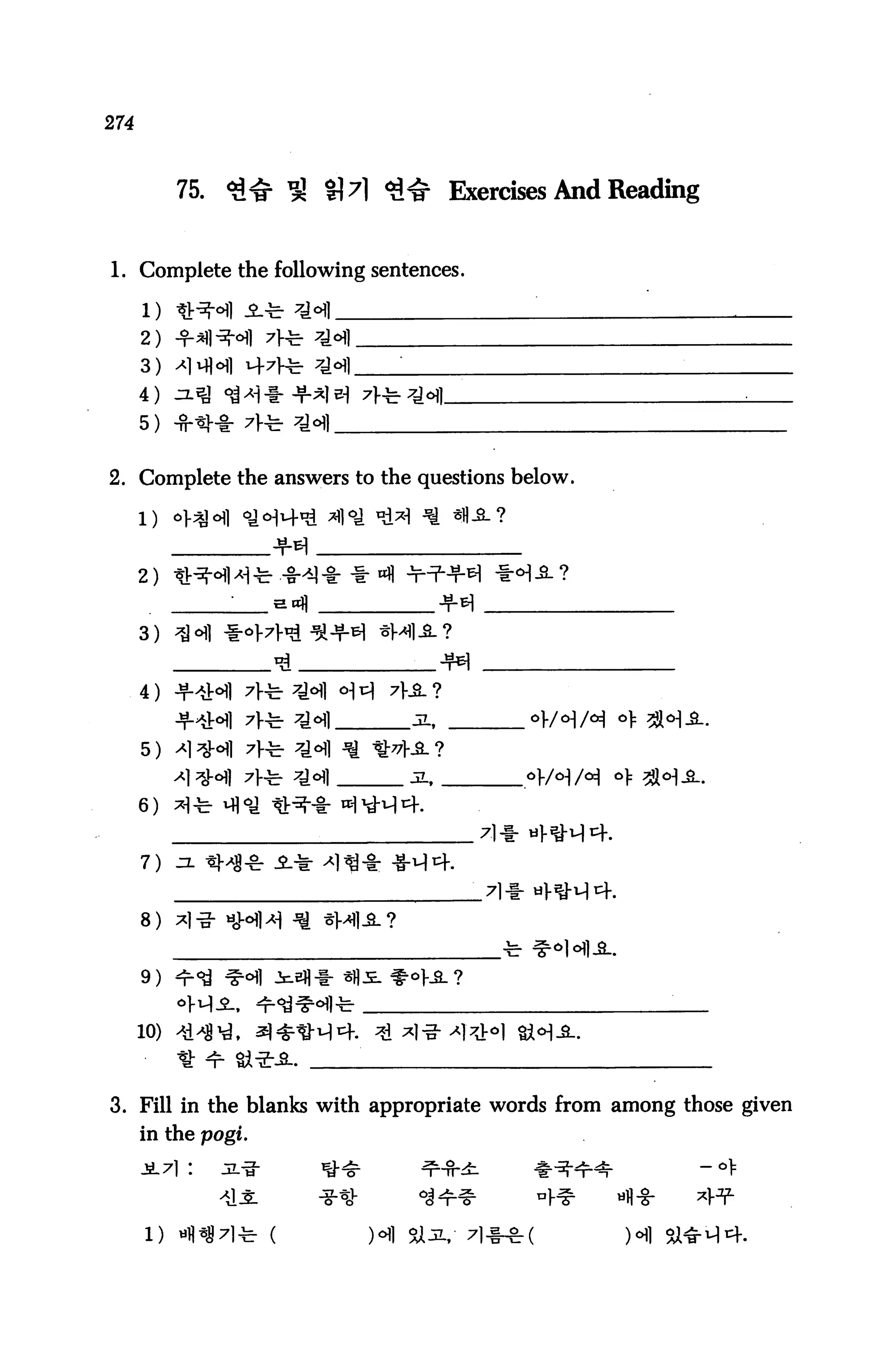 274



           75.   *U£ ^ H7l <3<£ Exercises And Reading


1. Complete the following sentences.

      1) tJr^M JL
      2)
      3)
      4)
      5)


2. Complete the answers to the questions below.




      2)


      3)


      4)
           -'MM 7}-fe- *H      jl,        °W°]M
      5) 'M^l ^H


      6)


      7)


      8)


      9)




3. Fill in the blanks with appropriate words from among those given
      in the pogi.
      Ji.7l :    uL-i-
 