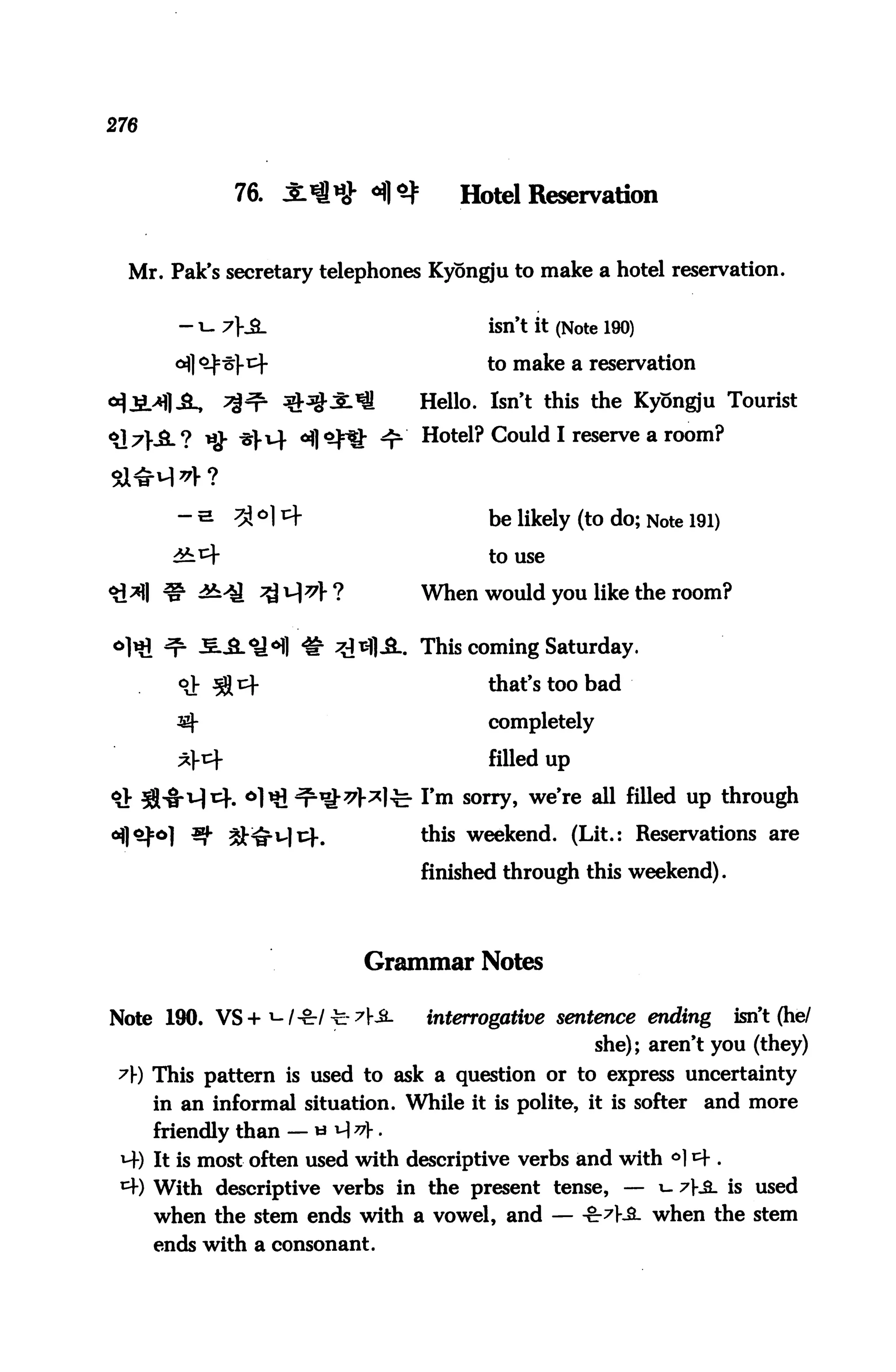 276



              76. JlW 4]^            Hotel Reservation


  Mr. Pak's secretary telephones Kyongju to make a hotel reservation.


                                        isn't it (Note 190)

                                        to make a reservation

                                 Hello. Isn't this the Kyongju Tourist

<il;7}-JL? ijj- ^|-t4 ^l^fJ- ^r Hotel? Could I reserve a room?




                                        to use

                                 When would you like the room?


                                 This coming Saturday.

                                        that's too bad

                                        completely

                                        filled up

                                 Tm sorry, we're all filled up through

         39. ^^u|i4.             this weekend. (Lit.: Reservations are

                                 finished through this weekend).




                           Grammar Notes

Note 190. VS +!-/-&-/ y:7£-      interrogative sentence ending      isn't (he/
                                                     she); aren't you (they)
 A) This pattern is used to ask a question or to express uncertainty
      in an informal situation. While it is polite, it is softer and more
      friendly than -«^f.
 *4) It is most often used with descriptive verbs and with °] * .
 ^ With descriptive verbs in the present tense, — 1- 7}£_ is used
      when the stem ends with a vowel, and — -cr^Ka. when the stem
      ends with a consonant.
 