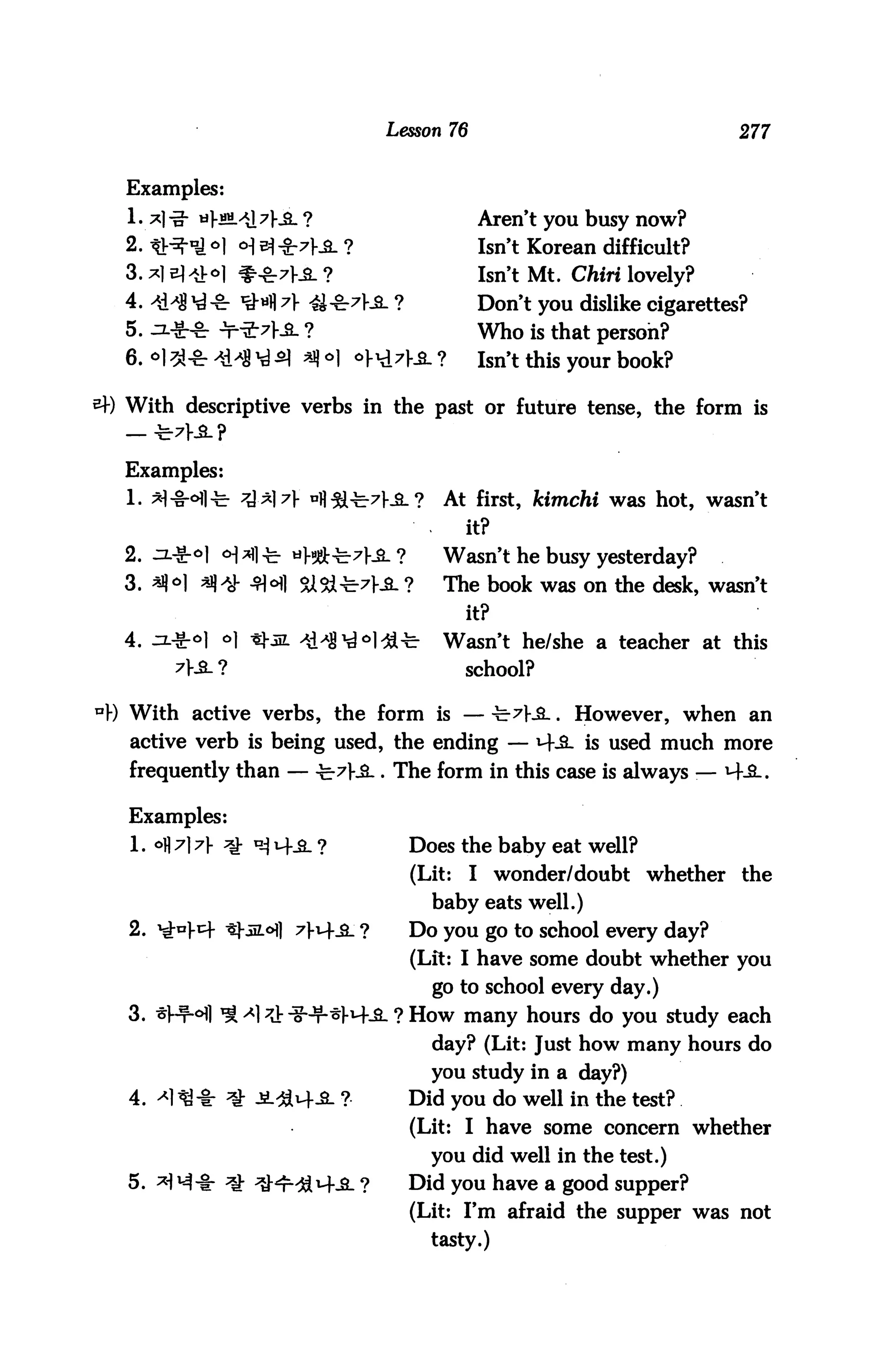 Lesson 76                                277


  Examples:
                                            Aren't you busy now?
  2. tV^ °] <H ^ &7}& ?                     Isn't Korean difficult?
  3.*1 el*H ^-g^Hs. ?                       Isn't Mt. Chin lovely?
  4. >$H ^-8r iM 7> <££^7ka_ ?              Don't you dislike cigarettes?
  5. .n.-g-S- Jr"2r7J-_2_ ?                 Who is that person?
  6. °l 3}-8r -*i^8 ^ *J) °] ol-^Ha. ?      Isn't this your book?

  With descriptive verbs in the past or future tense, the form is


  Examples:
  1. *1-§-*fi^ ^^}7 ufl^7}-iL?        At first, kimchi was hot, wasn't
                                           it?
  2. Ji-gr^l <H*fl-b «W^-7|-^. ?       Wasn't he busy yesterday?
  3. *J|°] ^ 3H SXSX^JL ?              The book was on the desk, wasn't
                                           it?
  4. Ji-g-oi *1 *±m ^d^^^l^l^          Wasn't he/she a teacher at this
                                           school?

UY) With active verbs, the form is — ^-7)-iL. However, when an
   active verb is being used, the ending — M-.S. is used much more
   frequently than — -b7fJL. The form in this case is always :— M-A.

   Examples:
   1. °fl A 7 ^ UA H--SL ?        Does the baby eat well?
                                   (Lit:   I wonder/doubt whether the
                                     baby eats well.)
   2. ^}^r -&tM°] 7fi4_a_ ?       Do you go to school every day?
                                   (Lit: I have some doubt whether you
                                     go to school every day.)
   3. ^l-f-ofl ^ <*] 7^ f-f^tfi. ? How many hours do you study each
                                     day? (Lit: Just how many hours do
                                     you study in a day?)
   4. -*1 ^-i: ^ ^.^14^. ?         Did you do well in the test?
                                   (Lit: I have some concern whether
                                     you did well in the test.)
   5. * ^-t- ^ ^^r-^M-^L ?        Did you have a good supper?
                                   (Lit: I'm afraid the supper was not
                                     tasty.)
 