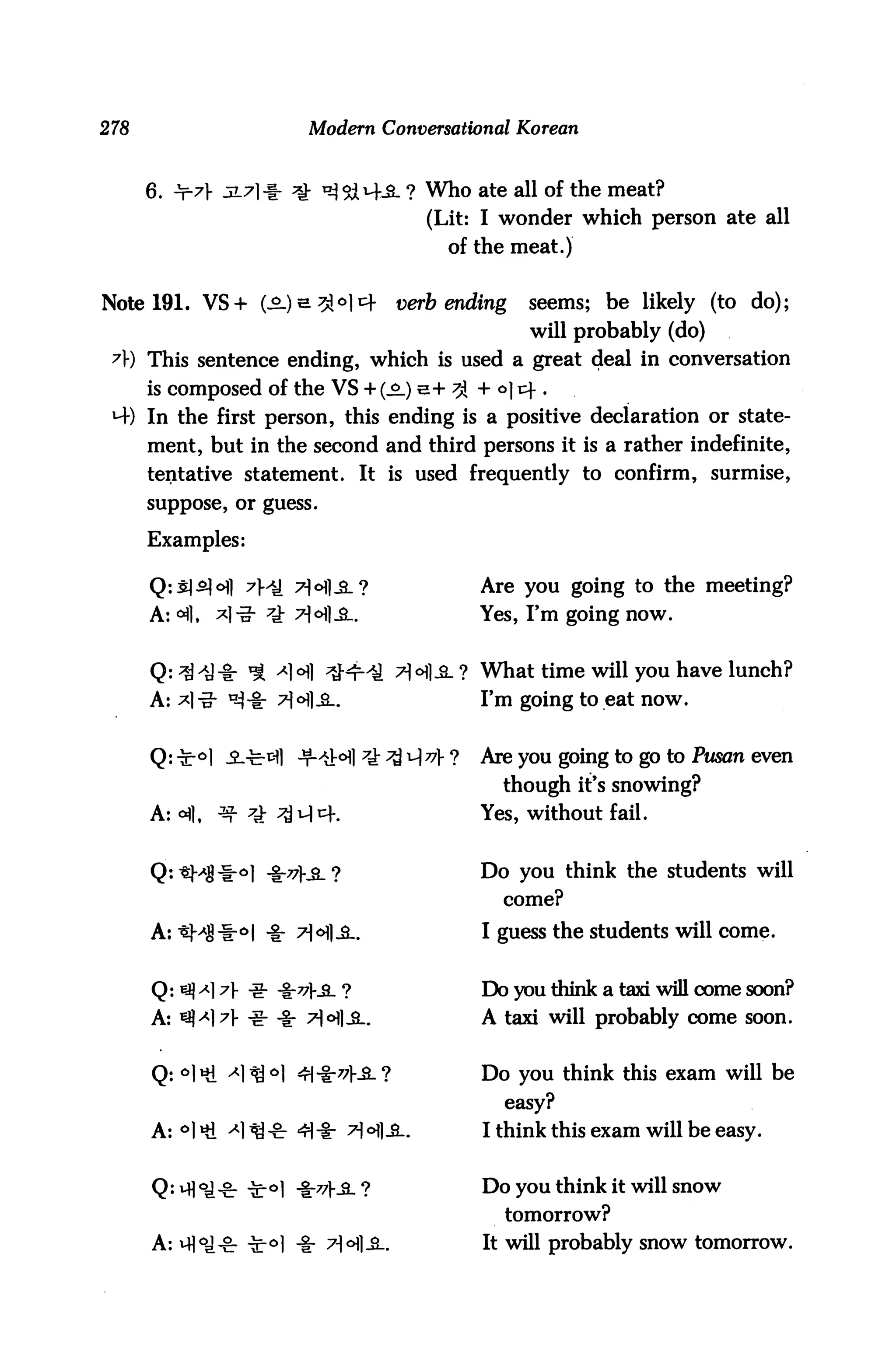 278                          Modern Conversational Korean



      6. ±r7} JL71-I- *£ ^&M-SL ? Who ate all of the meat?
                                             (Lit: I wonder which person ate all
                                                of the meat.)


Note 191. VS + (^.)e^o|i4               verb ending       seems; be likely (to do);
                                                          will probably (do)
 A) This sentence ending, which is used a great deal in conversation
      is composed of the VS + (s.) e+ ^ + °] r+ .
 *4) In the first person, this ending is a positive declaration or state
      ment, but in the second and third persons it is a rather indefinite,
      tentative statement. It is used frequently to confirm, surmise,
      suppose, or guess.


      Examples:

                     H) 7Hl_gL?                      Are you going to the meeting?
      A: <A],   *]-? 7J: 7-H.Sl.                     Yes, I'm going now.


                        A]°3i] ^Hr-iJ tHI-3-? What time will you have lunch?
      A: *l-g- «sj-i- 7H-8-.                         Fm going to eat now.


                                       ?$ i-| v ?   Are you going to go to Pusan even
                                                       though it's snowing?
      A:<^1. ^-     z}- ^v|cf.                       Yes, without fail.


                                                     Do you think the students will
                                                       come?

      A:«M|-i                                        I guess the students will come.


      Q: iy) ^] 7J- -g- -§-?7|-_S- ?                 Do you think a taxi will come soon?
      A: ^^l^l- ^- -§- ^<H]^..                       A taxi will probably come soon.


                                                     Do you think this exam will be
                                                       easy?
      A:°l«ti -*lfl* 4=1-1- TfoflJ                   I think this exam will be easy.


                                                     Do you think it will snow
                                                       tomorrow?
      A: m°J-8: T°l -I" 7-H-S-.                      It will probably snow tomorrow.
 