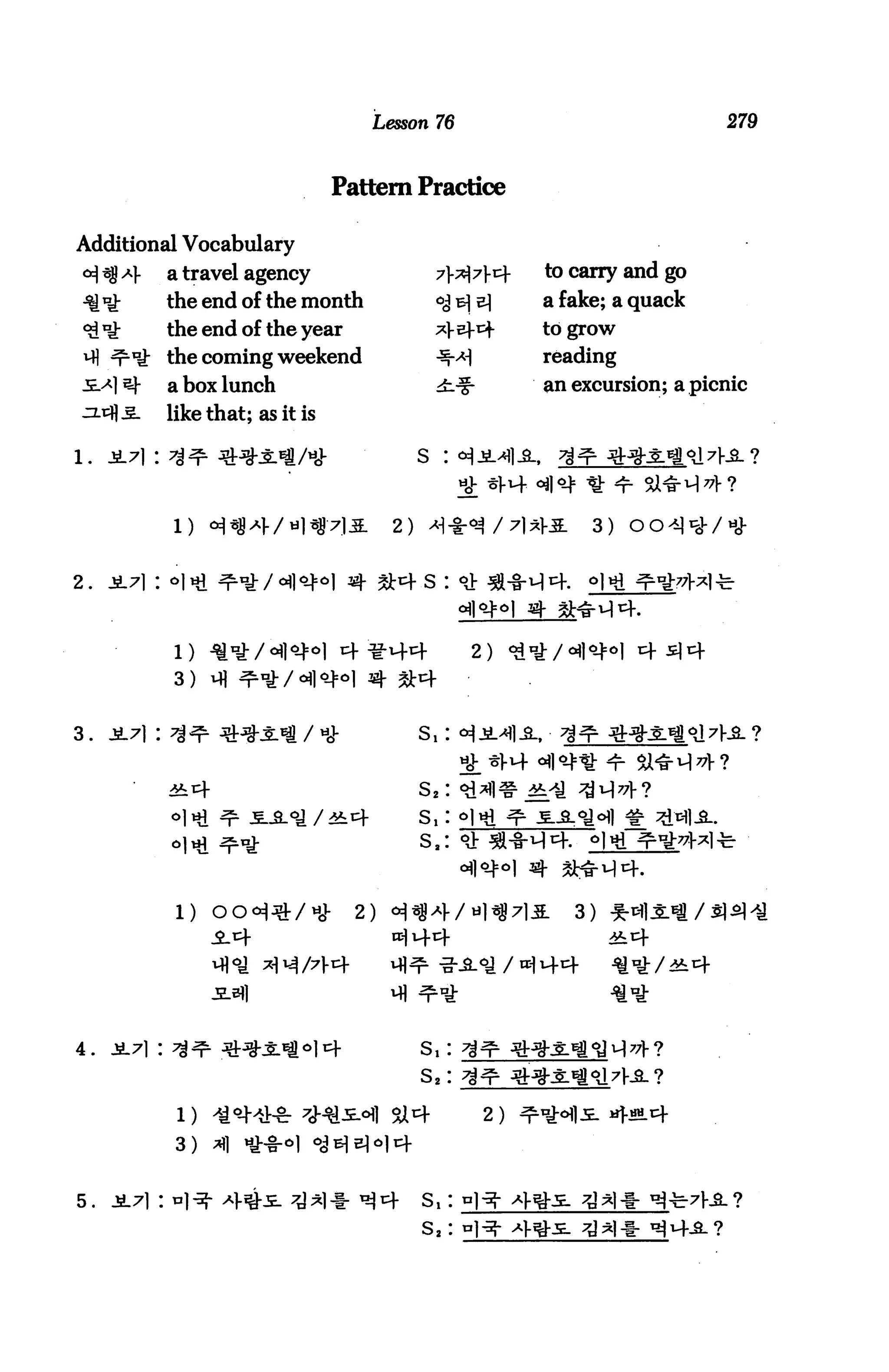 Lesson 76                                279



                                   Pattern Practice

Additional Vocabulary
      Af     a travel agency                                 to carry and go
             the end of the month                 <^ b] e)   a fake; a quack
             the end of the year                             to grow

      LI£ the coming weekend                                 reading
             a box lunch                                     an excursion; a picnic
             like that; as it is

                                                s :


             l)                            2)                     3)


2.



                                                       2)
             3)


3.   jt7|:                    / hJ-             s, :


                                                S,:
                                                s,:
                                                s,:



              l)                      2)                        3)




                                                S,:
                                                s2:

              1)                           si 4         2)
              3)


                                                s,:
                                                s2:
 