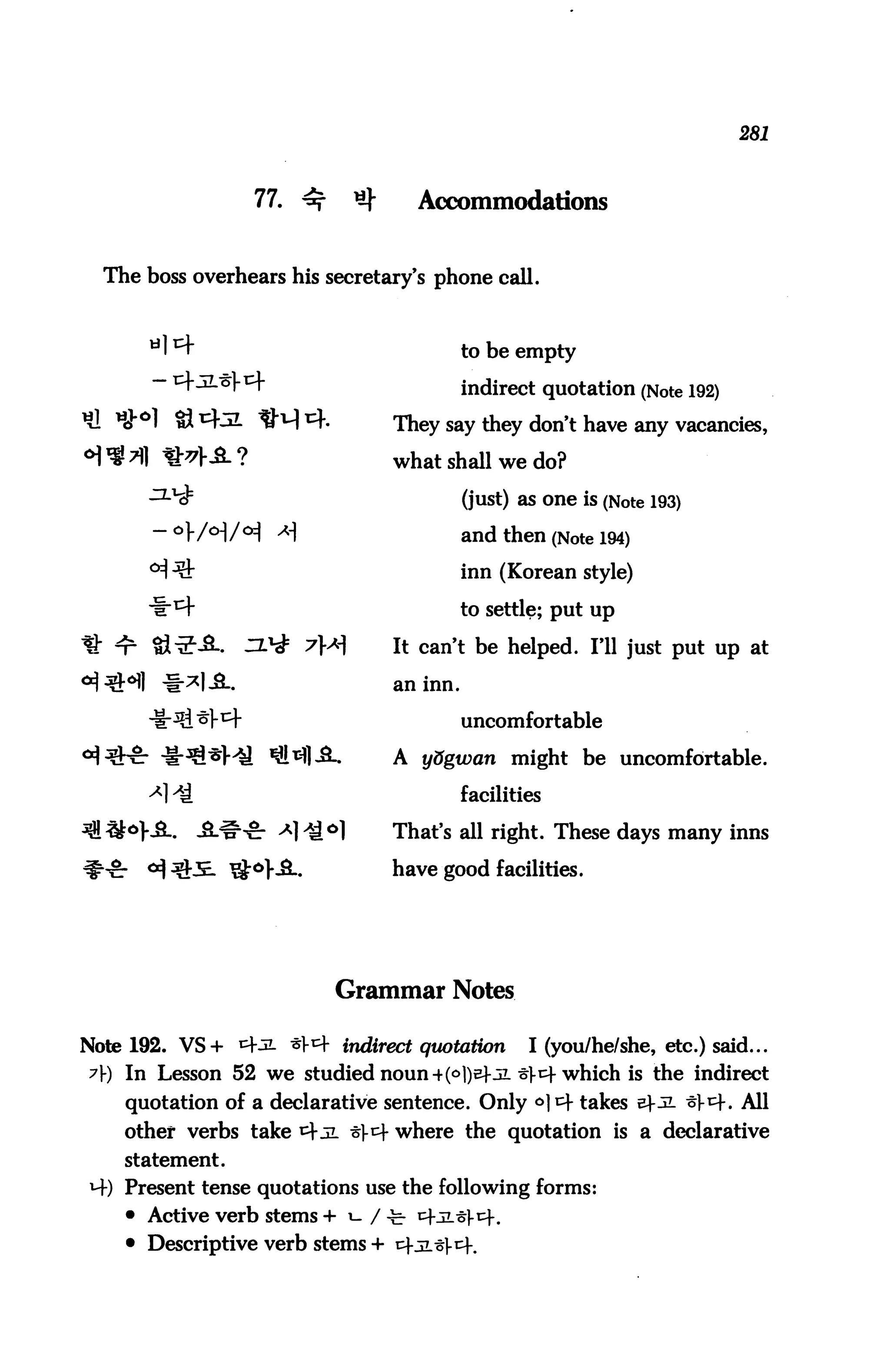 281



                  77. ^      ^        Accommodations


  The boss overhears his secretary's phone call.



                                           to be empty

                                           indirect quotation (Note 192)
                                 They say they don't have any vacancies,

                                 what shall we do?

                                           (just) as one is (Note 193)

                                           and then (Note 194)
                                           inn (Korean style)

                                           to settle; put up

                                 It can't be helped. I'll just put up at

                                 an inn.

                                           uncomfortable

                                 A ydgwan might be uncomfortable.

                                           facilities

                                 That's all right. These days many inns

                                 have good facilities.




                           Grammar Notes

Note 192. VS+ ^^ ^^ indirect quotation             I (you/he/she, etc.) said...
7) In Lesson 52 we studied noun 4(°])sf-3i -5t- which is the indirect
    quotation of a declarative sentence. Only <>|^ takes ?5L t^. All
    other verbs take ^ jl t^ where the quotation is a declarative
    statement.
M-) Present tense quotations use the following forms:
    • Active verb stems + i- / -fc-
    • Descriptive verb stems + cf
 