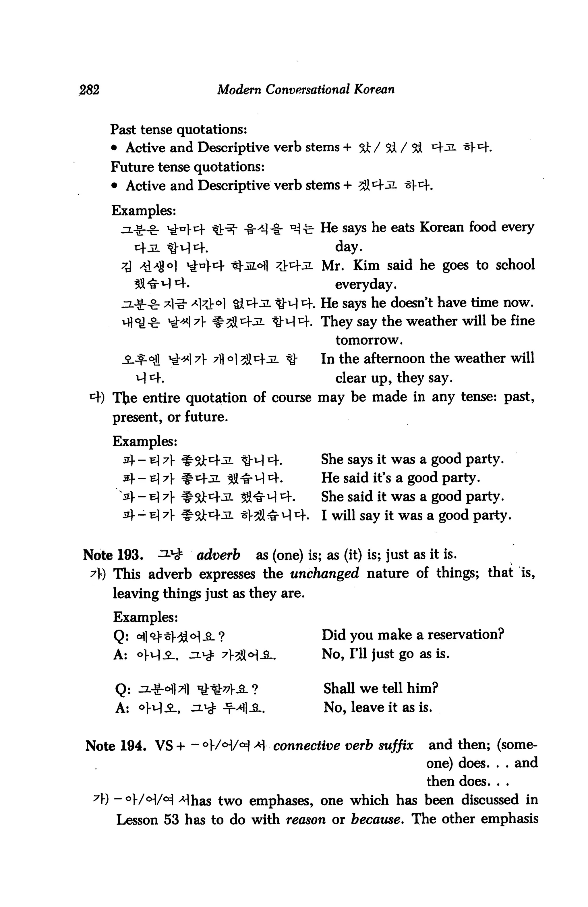 282                         Modern Conversational Korean


      Past tense quotations:
      • Active and Descriptive verb stems + &/ 5ft / 5ft ^j
      Future tense quotations:
      • Active and Descriptive verb stems + 31^-31 -5t.

      Examples:
                                 -iH]-§r n-i-b He says he eats Korean food every
                                                  day.
                                               Mr. Kim said he goes to school
                                                  everyday.
                                               He says he doesn't have time now.
                                               They say the weather will be fine
                                                  tomorrow.

                                               In the afternoon the weather will
          ^ *=h                                  clear up, they say.
            entire quotation of course may be made in any tense: past,
      present, or future.

      Examples:
        5i]-- b] 7 ^oj-cfjL tM ^f.            She says it was a good party.
        &- b] 7 ^cfjl ^^-H ^-.               He said it's a good party.
        54- e] 7}- ^St^-JL SS^M tf.            She said it was a good party.
        ^> - h} 7f ^^4-31 *l-^l-§- A 4.        I will say it was a good party.


Note 193.      ^^       adverb     as (one) is; as (it) is; just as it is.
 A) This adverb expresses the unchanged nature of things; that is,
      leaving things just as they are.

      Examples:
      Q: c^] 0^= ^V^[ <H -B_ ?                 Did you make a reservation?
      A: <>H-2-. ^.^ 7V2H-SL.                  No, I'll just go as is.

      Q: ^cH]7fl iK^V-S.?                       Shall we tell him?
      A: °^S-, J2J^= -T-^l-S..                No, leave it as is.


Note 194. VS + - °V/o:l/o=J * connective verb suffix               and then; (some
                                                                    one) does. . . and
                                                                    then does. . .
  7) -oj./<>|/<*] ^has two emphases, one which has been discussed in
       Lesson 53 has to do with reason or because. The other emphasis
 