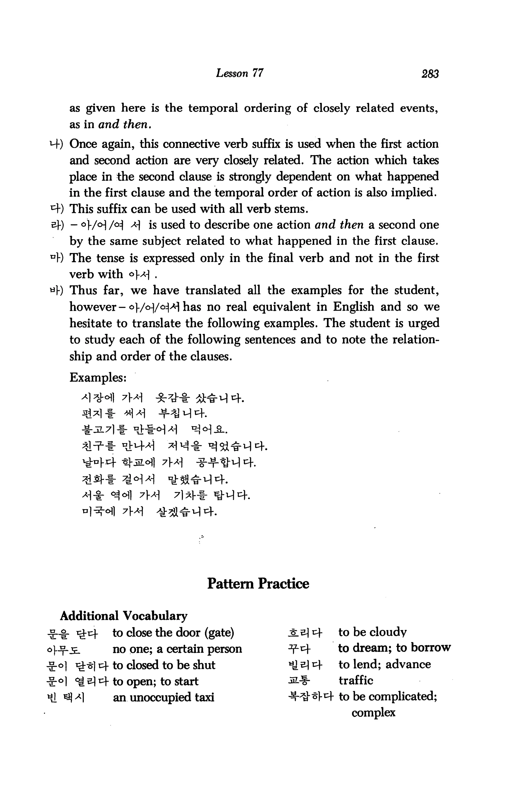 Lesson 77                             283


   as given here is the temporal ordering of closely related events,
   as in and then.

M-) Once again, this connective verb suffix is used when the first action
   and second action are very closely related. The action which takes
   place in the second clause is strongly dependent on what happened
   in the first clause and the temporal order of action is also implied.
*+) This suffix can be used with all verb stems.
sf) - °W°] /°^ * is used to describe one action and then a second one
   by the same subject related to what happened in the first clause.
u) The tense is expressed only in the final verb and not in the first
   verb with °* .
tiB Thus far, we have translated all the examples for the student,
   however-^f/oyo^Al has no real equivalent in English and so we
   hesitate to translate the following examples. The student is urged
   to study each of the following sentences and to note the relation
   ship and order of the clauses.

   Examples:




             7X




                             Pattern Practice

  Additional Vocabulary
           to close the door (gate)           J:e] t^-   to be cloudy
           no one; a certain person           ^cf        to dream; to borrow
           to closed to be shut               *J ^ r    to lend; advance
•S-°l ^^^ to open; to start                   sL%-      traffic
Hi ^ ^1   an unoccupied taxi                  ^-^^l-1^- to be complicated;
                                                           complex
 