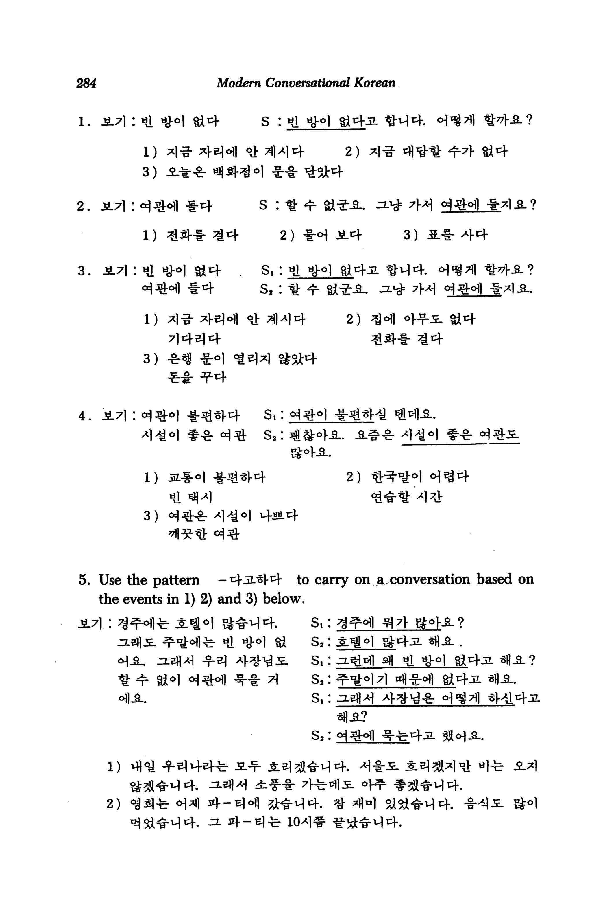284                          Modern Conversational Korean


                                    s : Hi nH

                                                     2)
             3)


2. JL7l : «^^ir«Hl *4              S : * <t



3.    -5L71 : nl «J-^1 §it+         S, : Hi




             1) *|-g- xe)o) <& ^1^14               2)
                  714^14
             3)




4. jt7l: <*j3M -i-^«l-4             S,: »^^-
                                    S,:


             1) JL^I-^I -1-^44                       2)
                  tl «|>»1
             3)




5. Use the pattern           -4^V4        to carry on ^^conversation based on
      the events in 1) 2) and 3) below.

                                              s,:
                              Hi ^^l Si       S,: .£jff]_j£4:n
                                              S,: j-^dl afl Hi
                                              S,:
                                              S, :


                                              S,


       1)


       2)
 