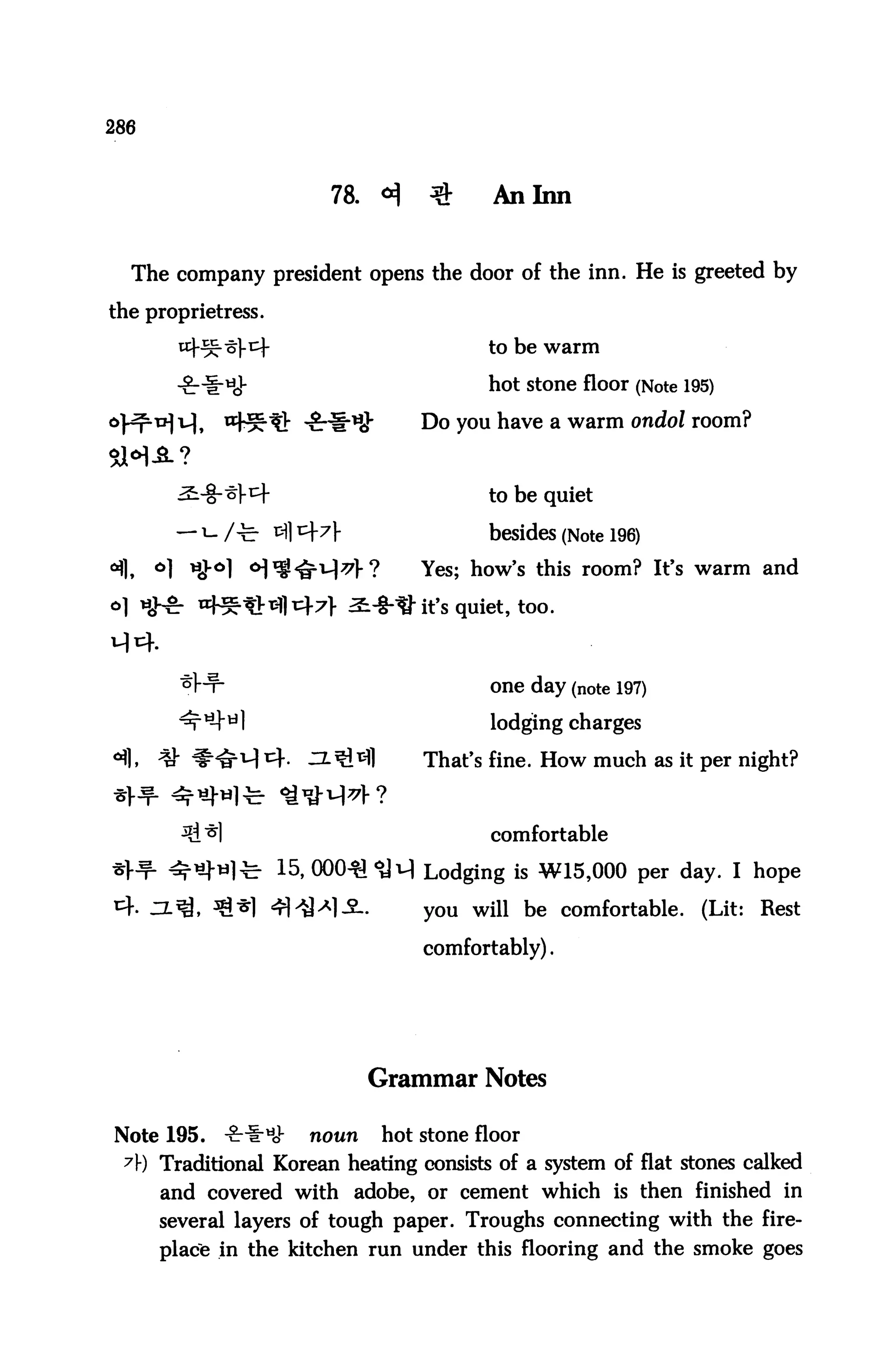 286



                          78.    <^     $       An Inn


   The company president opens the door of the inn. He is greeted by

the proprietress.

                                               to be warm

                                               hot stone floor (Note 195)

                                       Do you have a warm ondol room?

SH-3-?
                                               to be quiet

                                               besides (Note 196)
 fl,   °1 Hfr°l ^^^M^f?                Yes; how's this room? It's warm and
                                      " it's quiet, too.



                                               one day (note 197)
        ^^til                                  lodging charges
°fl, ^ #^^ 14- ^Z-Sl^l                 That's fine. How much as it per night?


                                               comfortable

                    15, 000-^^vl Lodging is W15,000 per day. I hope

                    4i>a^l-2-.         you will be comfortable. (Lit: Rest
                                       comfortably).




                                Grammar Notes

Note 195.    -gri-HJ-   noun     hot stone floor
  7) Traditional Korean heating consists of a system of flat stones calked
       and covered with adobe, or cement which is then finished in
       several layers of tough paper. Troughs connecting with the fire
       place in the kitchen run under this flooring and the smoke goes
 