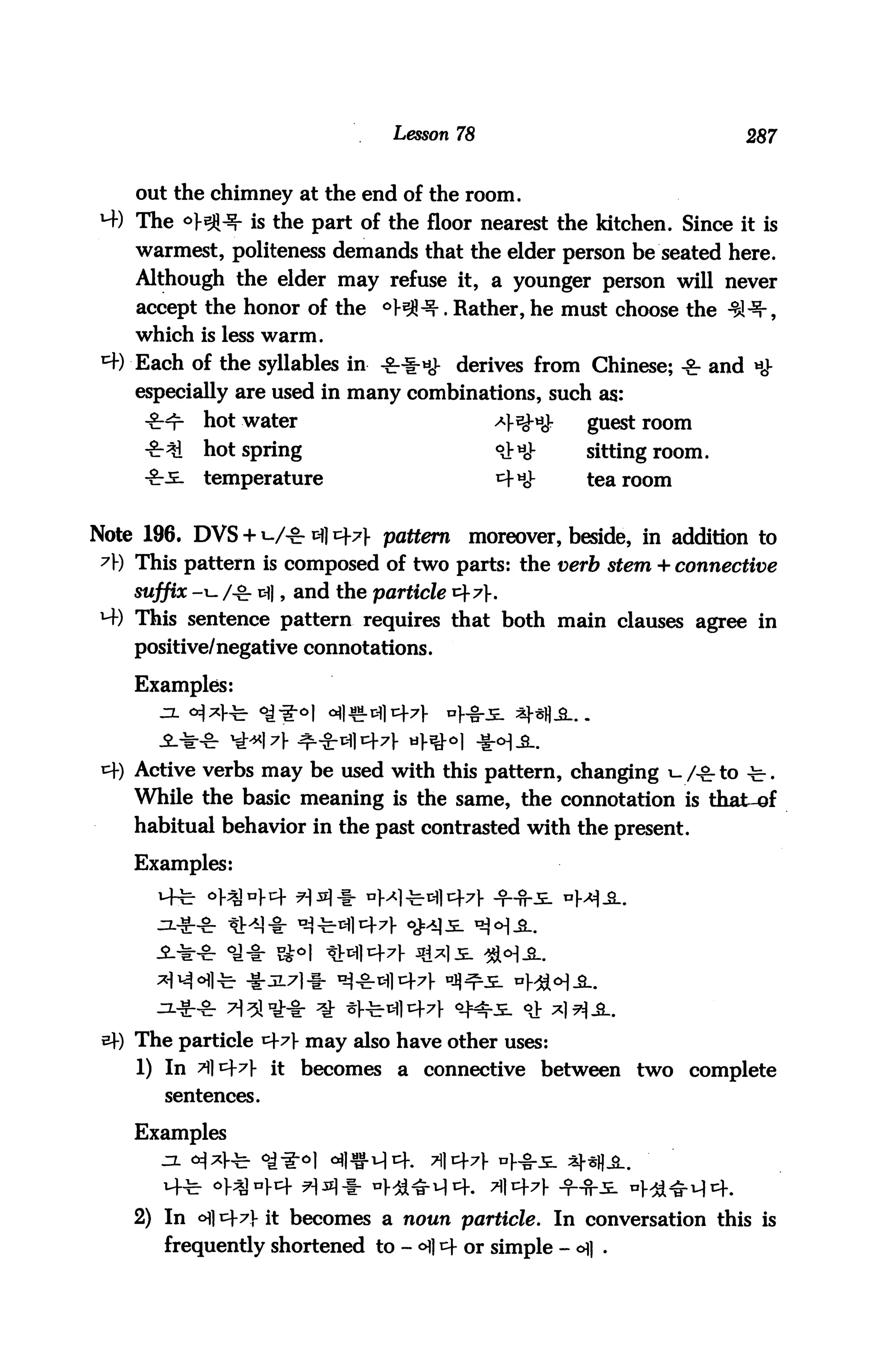 Lesson 78                            287


    out the chimney at the end of the room.
M-) The °}^^r is the part of the floor nearest the kitchen. Since it is
    warmest, politeness demands that the elder person be seated here.
    Although the elder may refuse it, a younger person will never
    accept the honor of the °M^. Rather, he must choose the
    which is less warm.
 ^t) Each of the syllables in -£-•!■*£ derives from Chinese; ^ and
    especially are used in many combinations, such as:
            hot water                         ^^^      guestroom
            hot spring                        <&«<}•   sitting room,
            temperature                       ^tiJ-    tearoom


Note 196. DVS + W^*]t±7} pattern moreover, beside, in addition to
 A) This pattern is composed of two parts: the verb stem + connective
    suffix -i- Agr ti|, and the particle cf 7.
*4) This sentence pattern requires that both main clauses agree in
    positive/negative connotations.

    Examples:



    Active verbs may be used with this pattern, changing i- /-& to -b.
    While the basic meaning is the same, the connotation is that-sf
    habitual behavior in the past contrasted with the present.
    Examples:




    The particle ^7 may also have other uses:
    1) In ^lc+7|- it becomes a connective between two complete
       sentences.

    Examples



    2) In oi] cf 7J- it becomes a noun particle. In conversation this is
       frequently shortened to - <^| cf or simple - ofl .
 