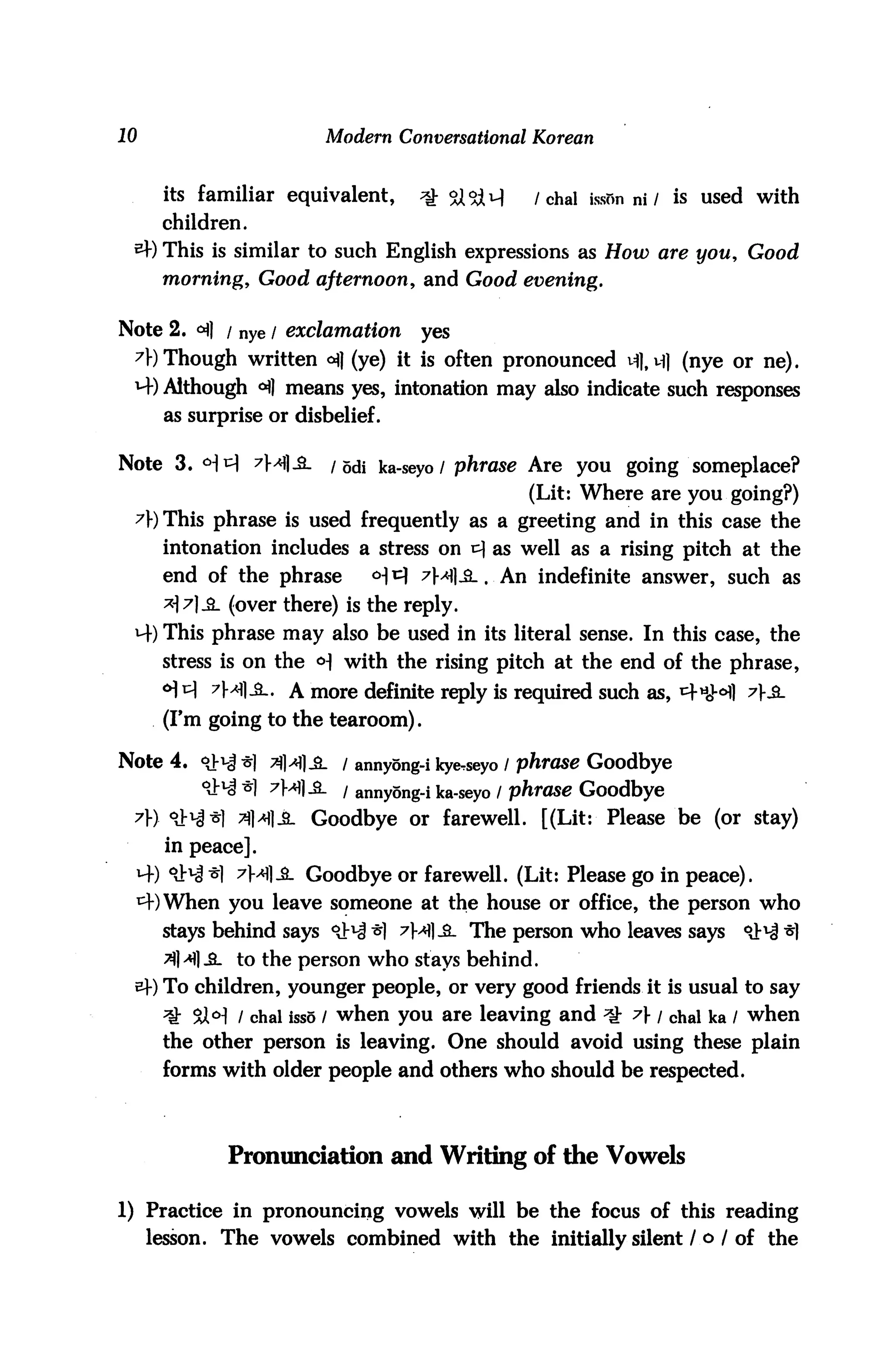 10                      Modern Conversational Korean


      its familiar equivalent,    ^ <&5X^       /chal isson ni / is used with
      children.
 *+) This is similar to such English expressions as How are you, Good
      morning, Good afternoon, and Good evening.


Note 2. <^) / nye / exclamation    yes
 A) Though written <A] (ye) it is often pronounced vfl, vfl (nye or ne).
 M-) Although ^] means yes, intonation may also indicate such responses
      as surprise or disbelief.

Note 3. °]t] 7M1-3-      / odi ka-seyo/ phrase Are you going someplace?
                                               (Lit: Where are you going?)
 A) This phrase is used frequently as a greeting and in this case the
      intonation includes a stress on ^ as well as a rising pitch at the
      end of the phrase       <H ^ Axfl-3-. An indefinite answer, such as
      AA&- (over there) is the reply.
 4) This phrase may also be used in its literal sense. In this case, the
      stress is on the <H with the rising pitch at the end of the phrase,
      <*M 7Ml-£-. A more definite reply is required such as, 4«<M1 A&-
      (Fm going to the tearoom).

Note 4. oJ-i-J •$) 7ja)£_ i annyong-i kycseyo / phrase Goodbye
          ^ *] 7M1-2- / annyong-i ka-seyo / phrase Goodbye
 A) °xM*l 3HiL Goodbye or farewell. [(Lit: Please be (or stay)
      in peace].
              7M1-&. Goodbye or farewell. (Lit: Please go in peace),
             you leave someone at the house or office, the person who
      stays behind says <lN *] ^MI-S- The person who leaves says      °J^ *]
      ^M|.£L to the person who stays behind.
 €) To children, younger people, or very good friends it is usual to say
      ^ 9X°] I chal isss / when you are leaving and ^ 7} / chal ka / when
      the other person is leaving. One should avoid using these plain
      forms with older people and others who should be respected.



             Pronunciation and Writing of the Vowels

1) Practice in pronouncing vowels will be the focus of this reading
     lesson. The vowels combined with the initially silent / o / of the
 